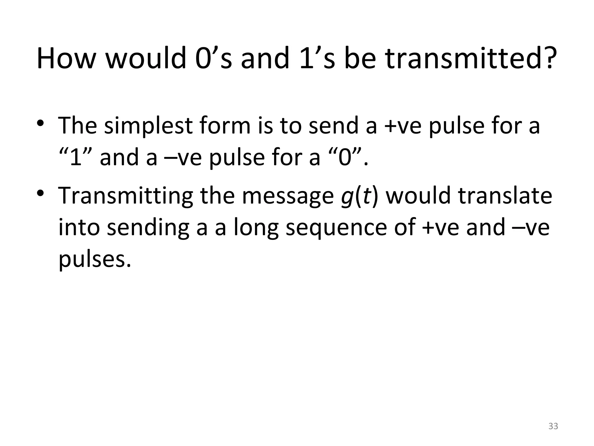 How would 0’s and 1’s be transmitted?
• The simplest form is to send a +ve pulse for a
“1” and a –ve pulse for a “0”.
• Transmitting the message g(t) would translate
into sending a a long sequence of +ve and –ve
pulses.
33
 