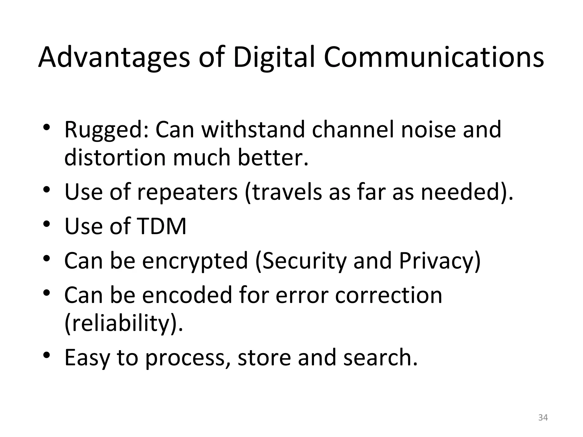 Advantages of Digital Communications
• Rugged: Can withstand channel noise and
distortion much better.
• Use of repeaters (travels as far as needed).
• Use of TDM
• Can be encrypted (Security and Privacy)
• Can be encoded for error correction
(reliability).
• Easy to process, store and search.
34
 