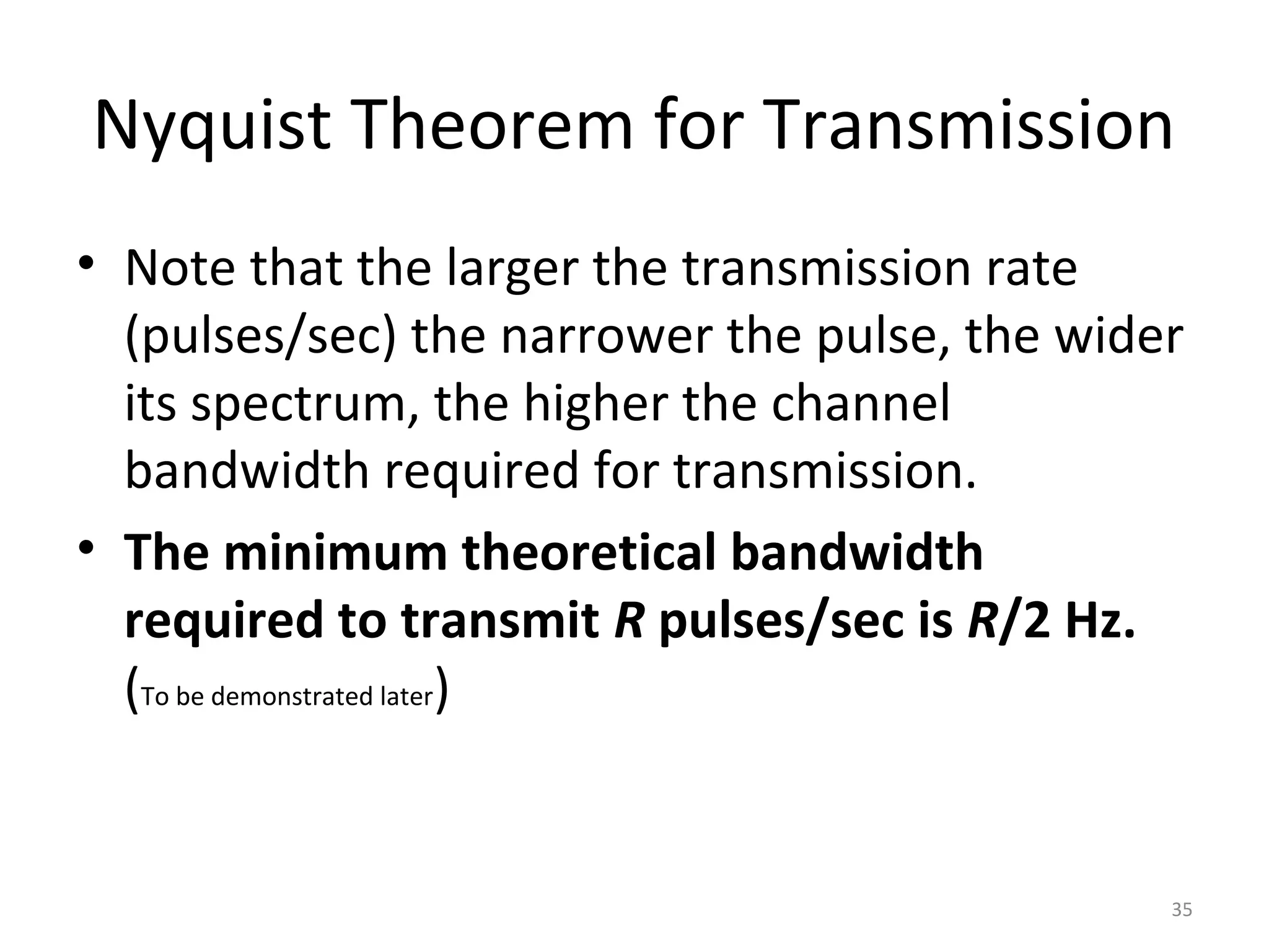 Nyquist Theorem for Transmission
• Note that the larger the transmission rate
(pulses/sec) the narrower the pulse, the wider
its spectrum, the higher the channel
bandwidth required for transmission.
• The minimum theoretical bandwidth
required to transmit R pulses/sec is R/2 Hz.
(To be demonstrated later)
35
 