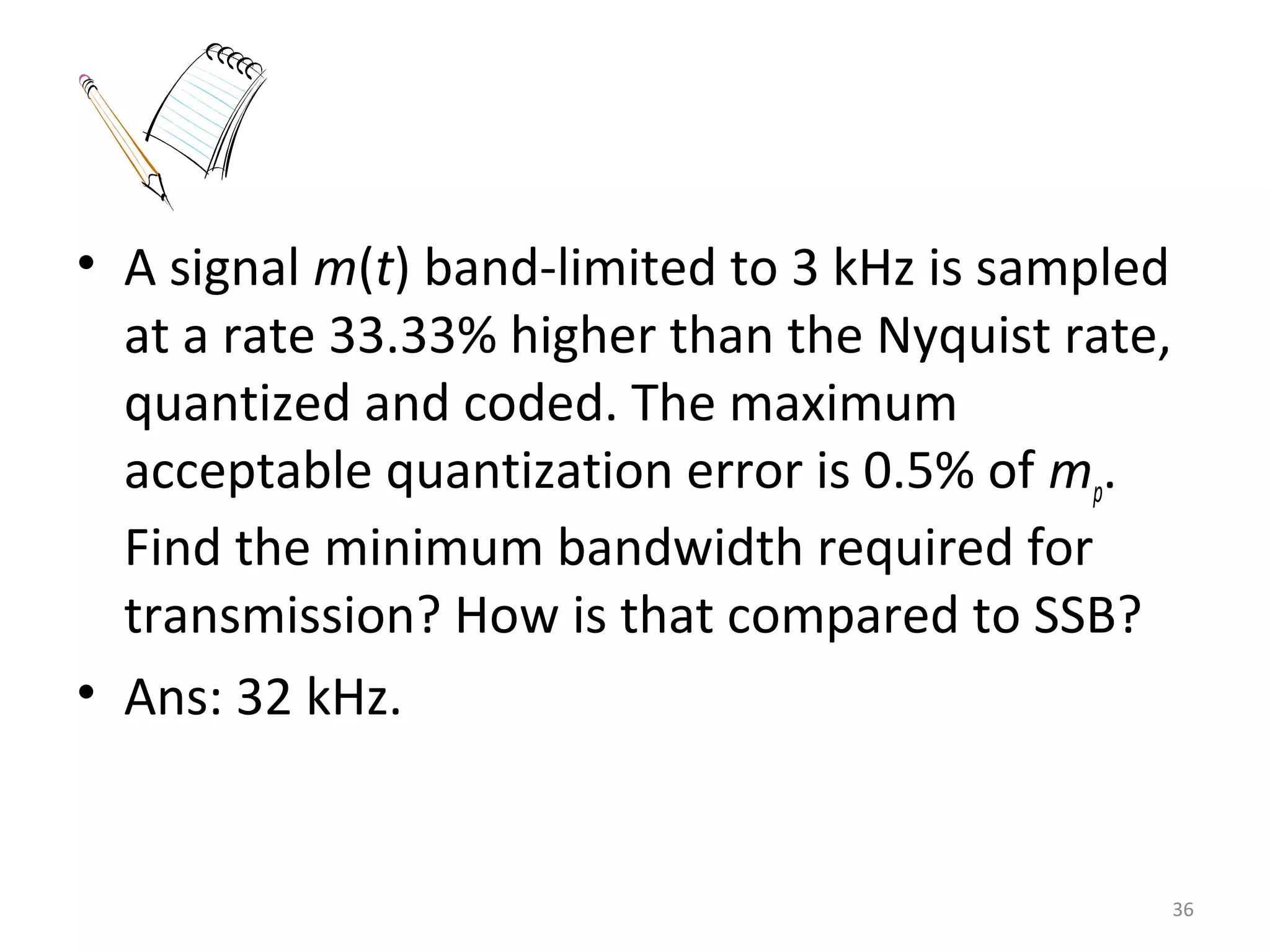 • A signal m(t) band-limited to 3 kHz is sampled
at a rate 33.33% higher than the Nyquist rate,
quantized and coded. The maximum
acceptable quantization error is 0.5% of mp.
Find the minimum bandwidth required for
transmission? How is that compared to SSB?
• Ans: 32 kHz.
36
 