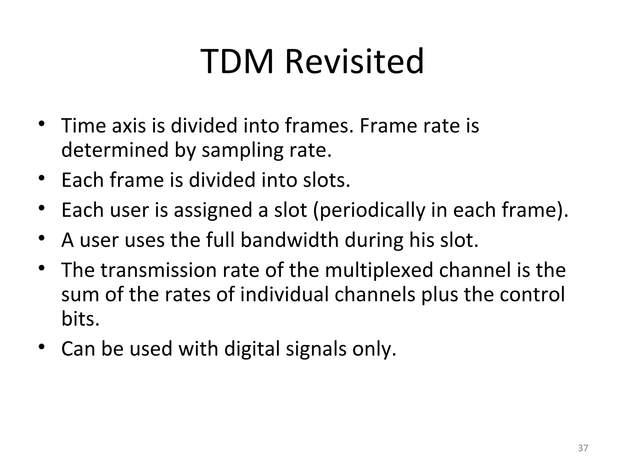TDM Revisited
• Time axis is divided into frames. Frame rate is
determined by sampling rate.
• Each frame is divided into slots.
• Each user is assigned a slot (periodically in each frame).
• A user uses the full bandwidth during his slot.
• The transmission rate of the multiplexed channel is the
sum of the rates of individual channels plus the control
bits.
• Can be used with digital signals only.
37
 