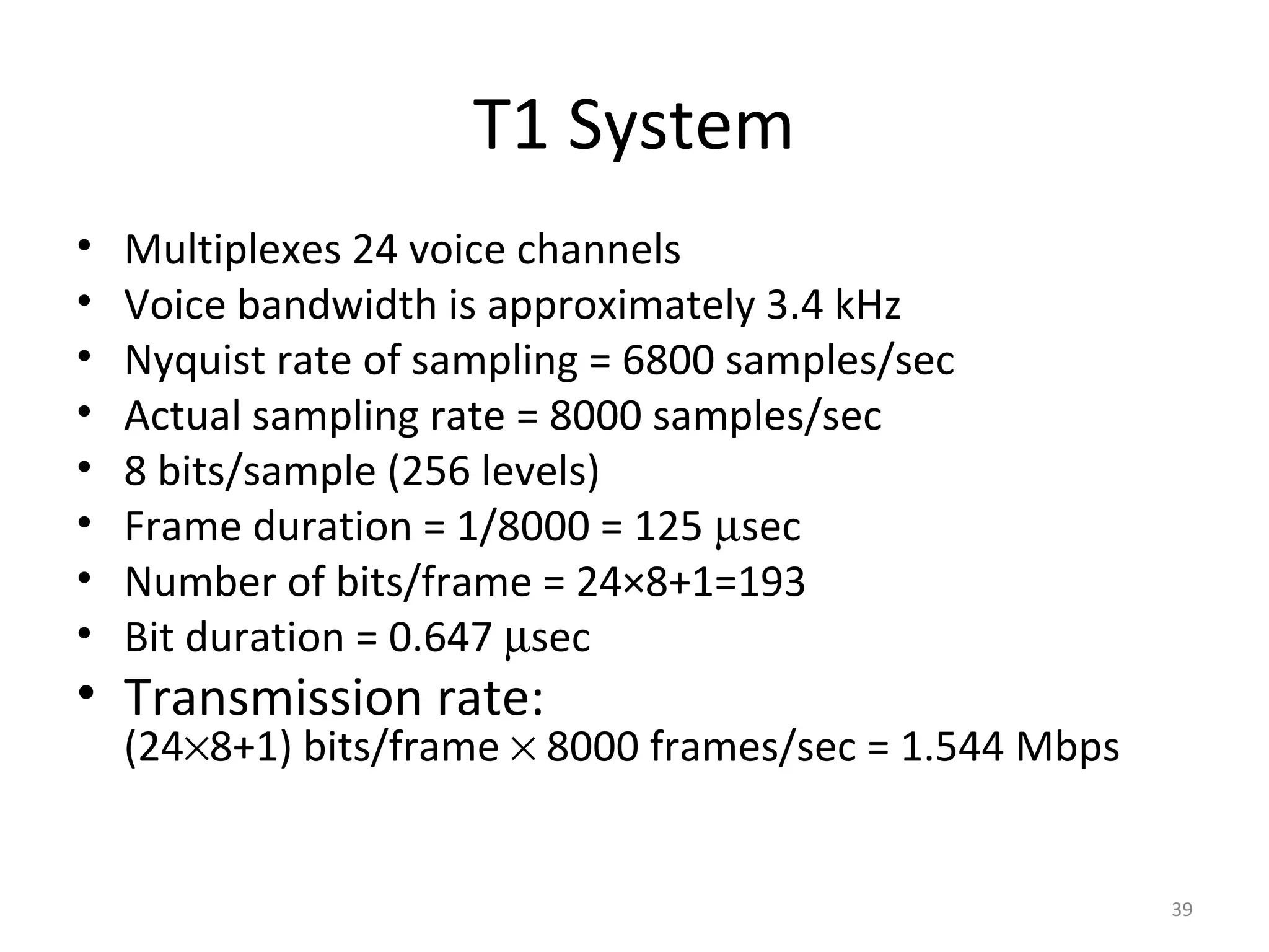 T1 System
• Multiplexes 24 voice channels
• Voice bandwidth is approximately 3.4 kHz
• Nyquist rate of sampling = 6800 samples/sec
• Actual sampling rate = 8000 samples/sec
• 8 bits/sample (256 levels)
• Frame duration = 1/8000 = 125 µsec
• Number of bits/frame = 24×8+1=193
• Bit duration = 0.647 µsec
• Transmission rate:
(24×8+1) bits/frame × 8000 frames/sec = 1.544 Mbps
39
 