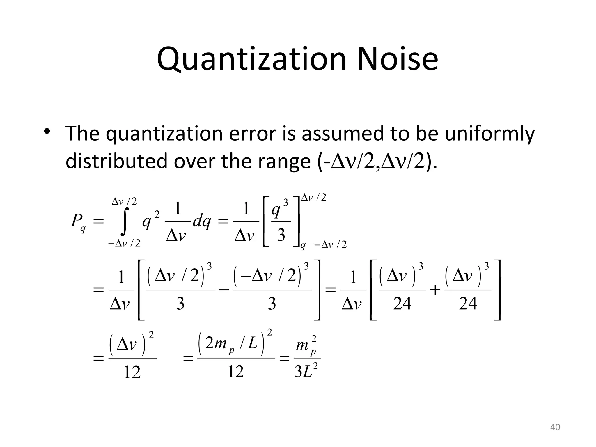 Quantization Noise
• The quantization error is assumed to be uniformly
distributed over the range (-∆ν/2,∆ν/2).
( ) ( ) ( ) ( )
( )
/2/2 3
2
/2 / 2
3 3 3 3
2
1 1
3
/ 2 / 21 1
3 3 24 24
12
vv
q
v q v
q
P q dq
v v
v v v v
v v
v
∆∆
−∆ =−∆
 
= =  
∆ ∆  
   ∆ −∆ ∆ ∆
= − = +   
∆ ∆      
∆
=
∫
( )
2
2
2
2 /
12 3
p p
q
m L m
P
L
= =
40
 