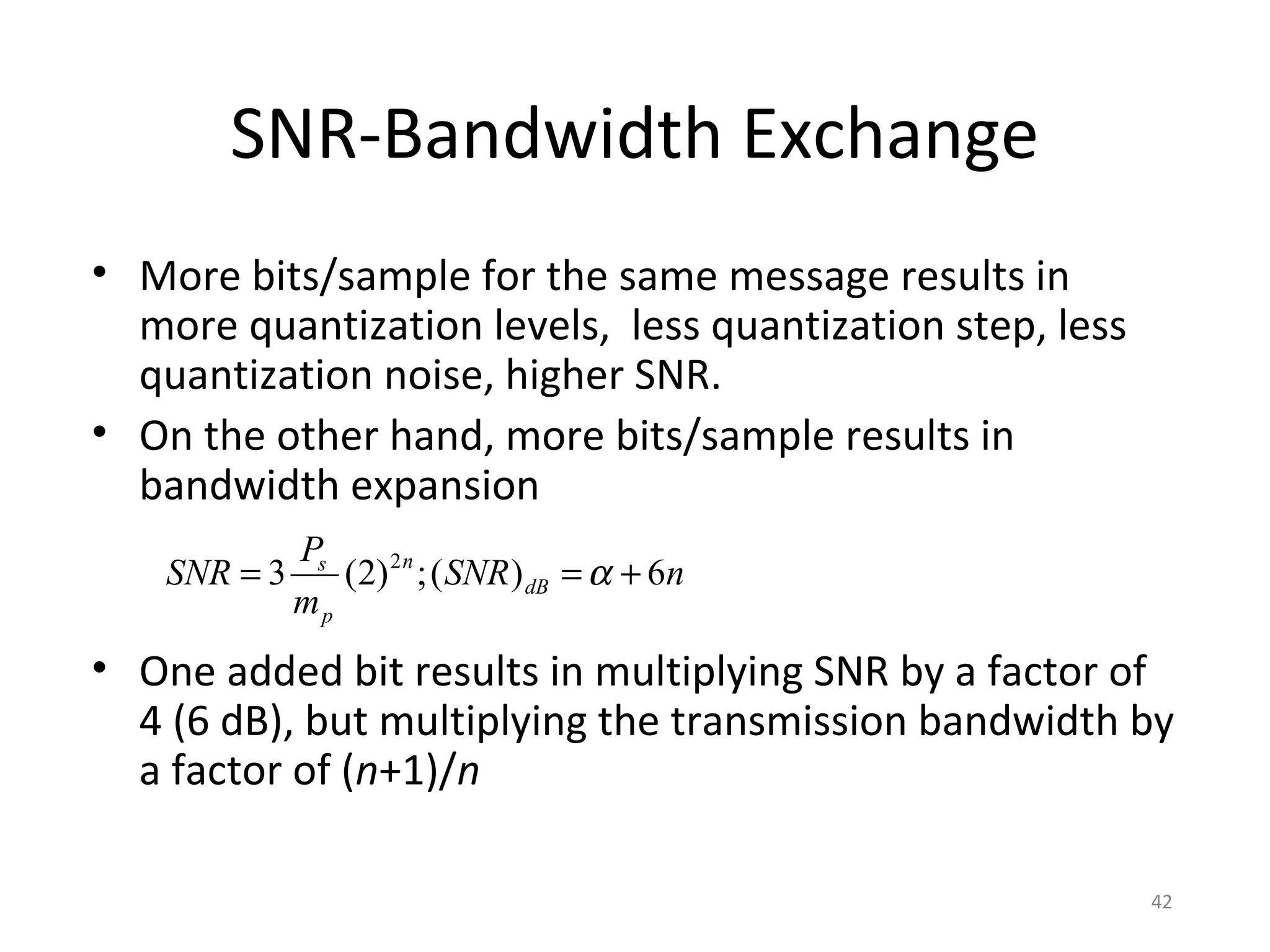 SNR-Bandwidth Exchange
• More bits/sample for the same message results in
more quantization levels, less quantization step, less
quantization noise, higher SNR.
• On the other hand, more bits/sample results in
bandwidth expansion
• One added bit results in multiplying SNR by a factor of
4 (6 dB), but multiplying the transmission bandwidth by
a factor of (n+1)/n
nSNR
m
P
SNR dB
n
p
s
6)(;)2(3 2
+== α
42
 