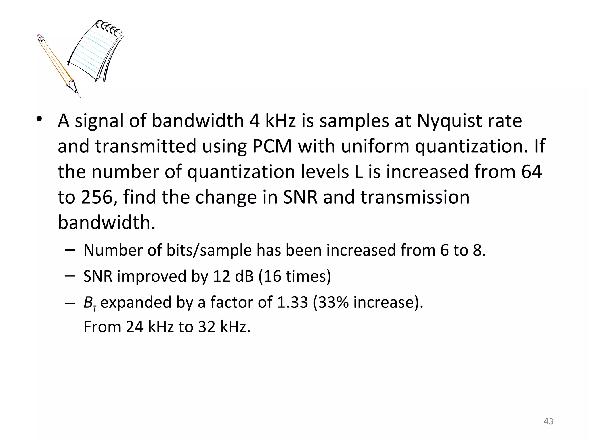 • A signal of bandwidth 4 kHz is samples at Nyquist rate
and transmitted using PCM with uniform quantization. If
the number of quantization levels L is increased from 64
to 256, find the change in SNR and transmission
bandwidth.
– Number of bits/sample has been increased from 6 to 8.
– SNR improved by 12 dB (16 times)
– BT expanded by a factor of 1.33 (33% increase).
From 24 kHz to 32 kHz.
43
 