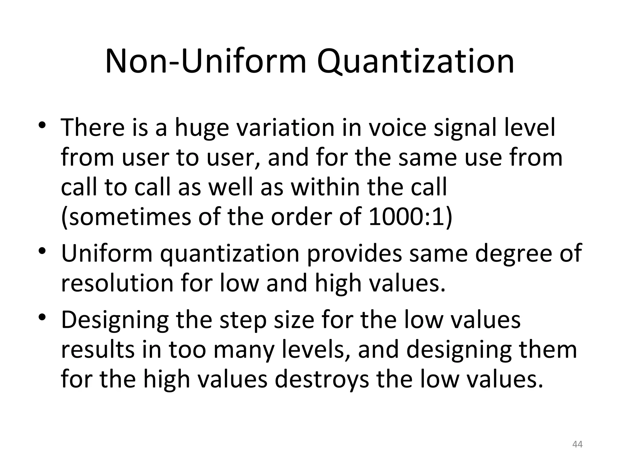 Non-Uniform Quantization
• There is a huge variation in voice signal level
from user to user, and for the same use from
call to call as well as within the call
(sometimes of the order of 1000:1)
• Uniform quantization provides same degree of
resolution for low and high values.
• Designing the step size for the low values
results in too many levels, and designing them
for the high values destroys the low values.
44
 