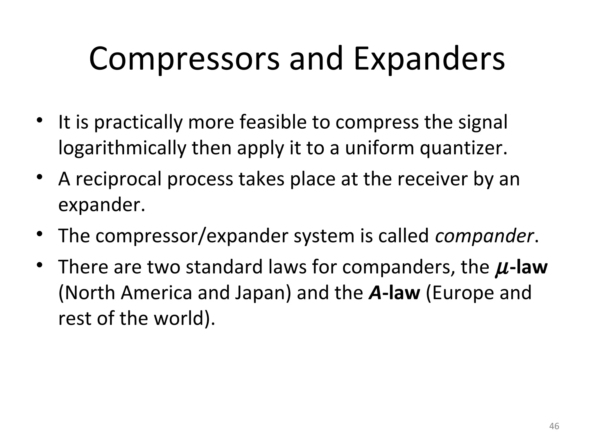 Compressors and Expanders
• It is practically more feasible to compress the signal
logarithmically then apply it to a uniform quantizer.
• A reciprocal process takes place at the receiver by an
expander.
• The compressor/expander system is called compander.
• There are two standard laws for companders, the µ-law
(North America and Japan) and the A-law (Europe and
rest of the world).
46
 