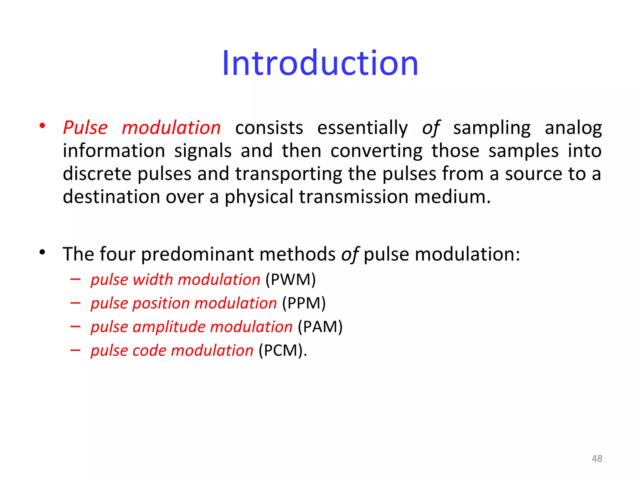 48
Introduction
• Pulse modulation consists essentially of sampling analog
information signals and then converting those samples into
discrete pulses and transporting the pulses from a source to a
destination over a physical transmission medium.
• The four predominant methods of pulse modulation:
– pulse width modulation (PWM)
– pulse position modulation (PPM)
– pulse amplitude modulation (PAM)
– pulse code modulation (PCM).
 