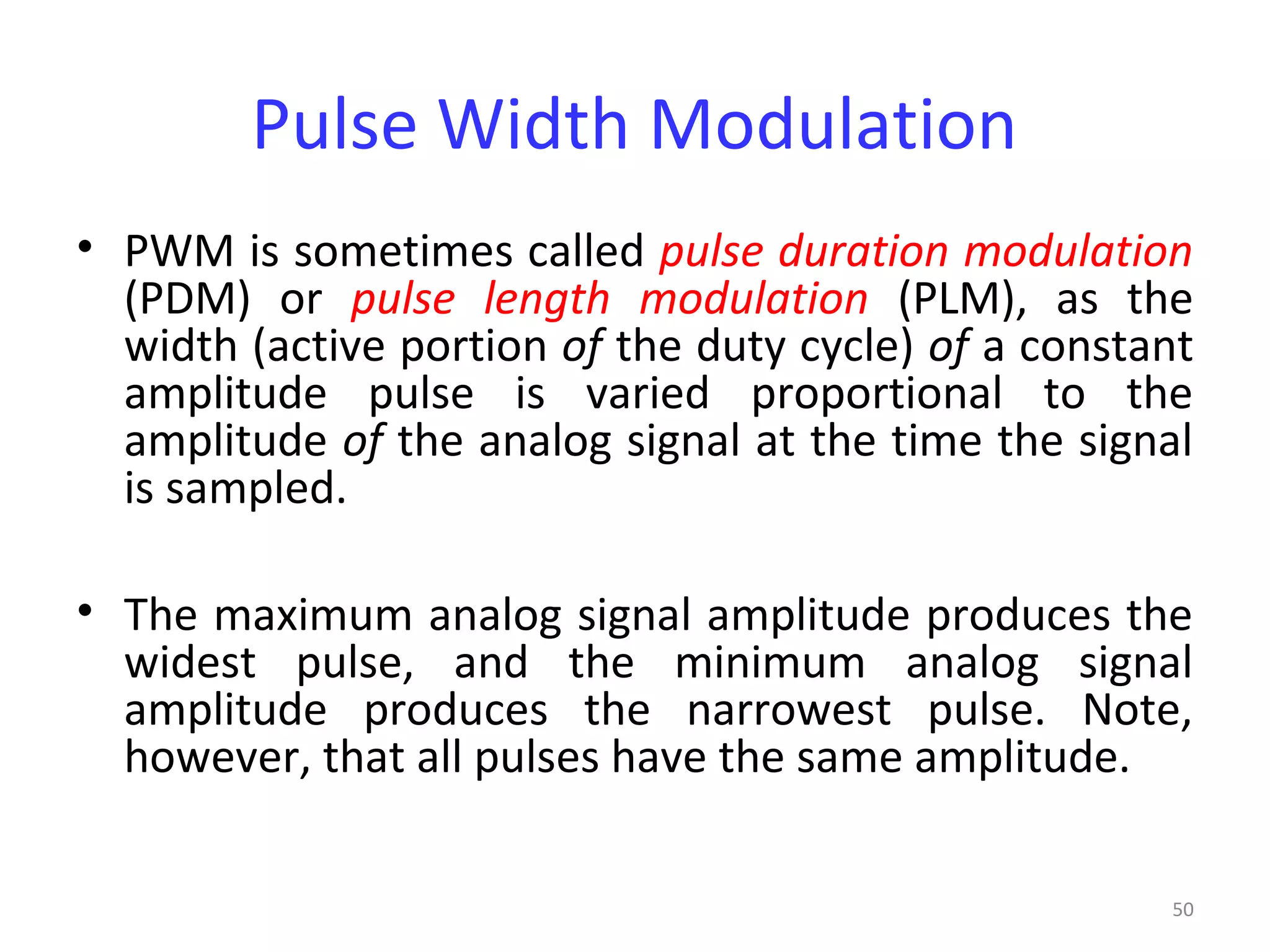 50
Pulse Width Modulation
• PWM is sometimes called pulse duration modulation
(PDM) or pulse length modulation (PLM), as the
width (active portion of the duty cycle) of a constant
amplitude pulse is varied proportional to the
amplitude of the analog signal at the time the signal
is sampled.
• The maximum analog signal amplitude produces the
widest pulse, and the minimum analog signal
amplitude produces the narrowest pulse. Note,
however, that all pulses have the same amplitude.
 