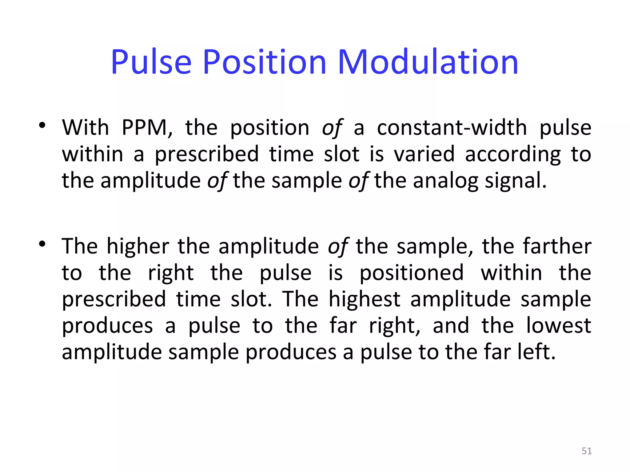 51
Pulse Position Modulation
• With PPM, the position of a constant-width pulse
within a prescribed time slot is varied according to
the amplitude of the sample of the analog signal.
• The higher the amplitude of the sample, the farther
to the right the pulse is positioned within the
prescribed time slot. The highest amplitude sample
produces a pulse to the far right, and the lowest
amplitude sample produces a pulse to the far left.
 