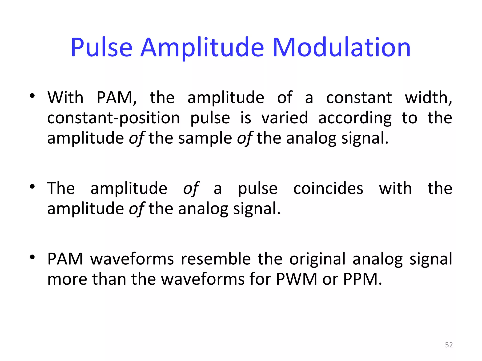 52
Pulse Amplitude Modulation
• With PAM, the amplitude of a constant width,
constant-position pulse is varied according to the
amplitude of the sample of the analog signal.
• The amplitude of a pulse coincides with the
amplitude of the analog signal.
• PAM waveforms resemble the original analog signal
more than the waveforms for PWM or PPM.
 