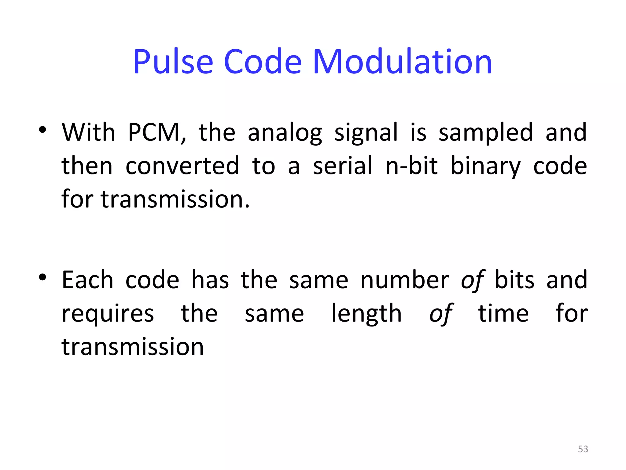 53
Pulse Code Modulation
• With PCM, the analog signal is sampled and
then converted to a serial n-bit binary code
for transmission.
• Each code has the same number of bits and
requires the same length of time for
transmission
 
