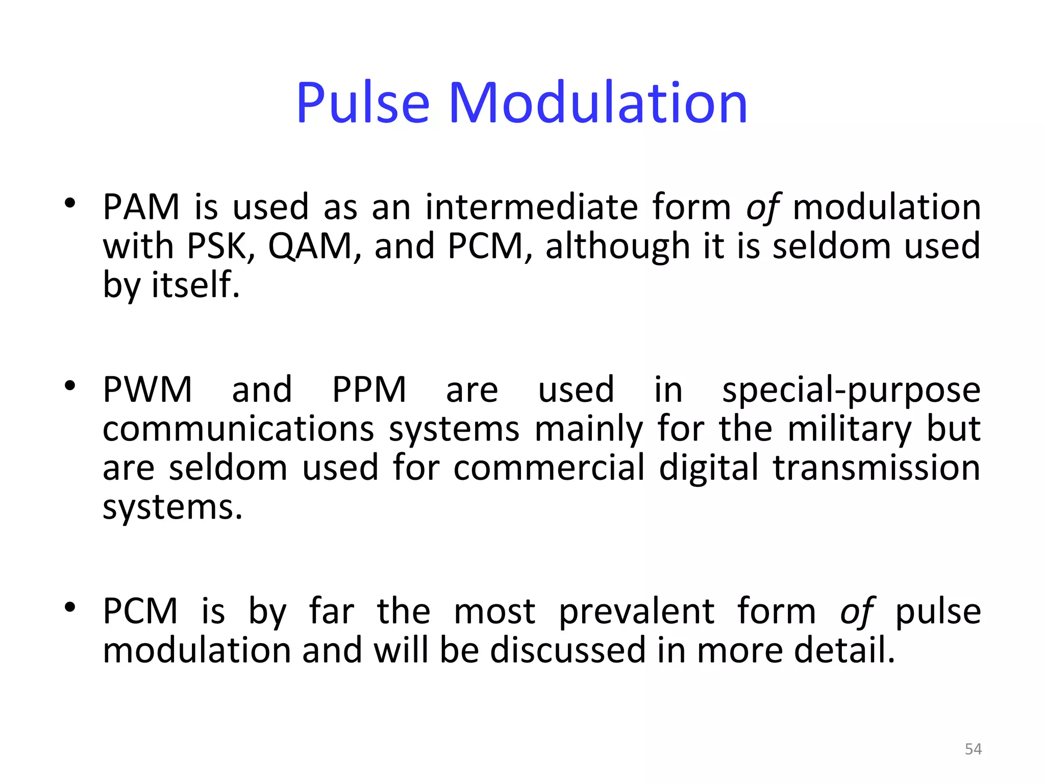 54
Pulse Modulation
• PAM is used as an intermediate form of modulation
with PSK, QAM, and PCM, although it is seldom used
by itself.
• PWM and PPM are used in special-purpose
communications systems mainly for the military but
are seldom used for commercial digital transmission
systems.
• PCM is by far the most prevalent form of pulse
modulation and will be discussed in more detail.
 