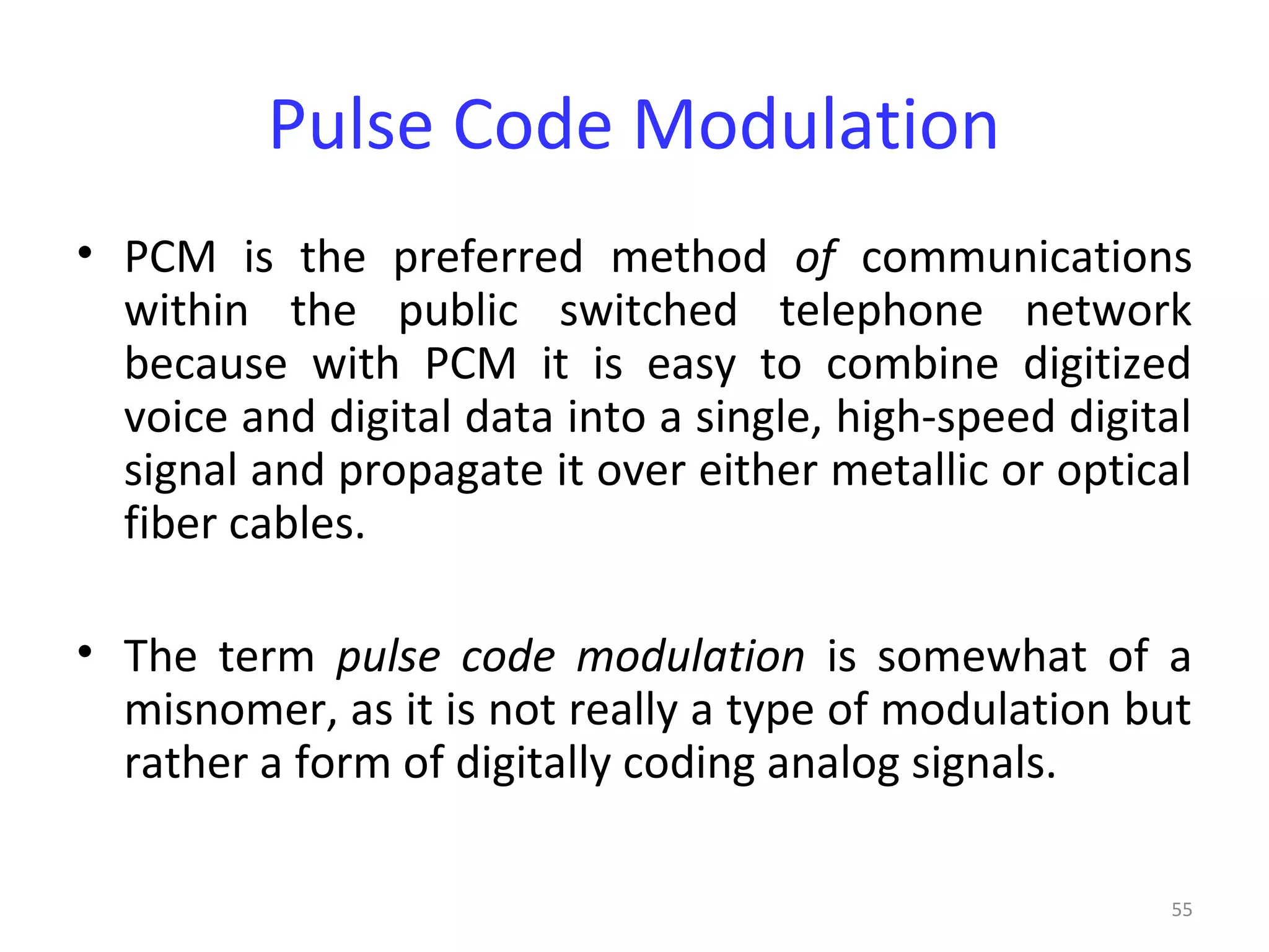 55
Pulse Code Modulation
• PCM is the preferred method of communications
within the public switched telephone network
because with PCM it is easy to combine digitized
voice and digital data into a single, high-speed digital
signal and propagate it over either metallic or optical
fiber cables.
• The term pulse code modulation is somewhat of a
misnomer, as it is not really a type of modulation but
rather a form of digitally coding analog signals.
 