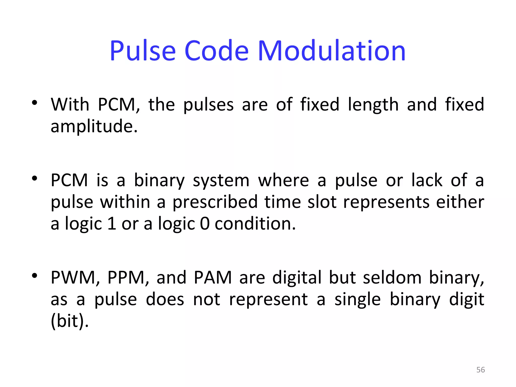 56
Pulse Code Modulation
• With PCM, the pulses are of fixed length and fixed
amplitude.
• PCM is a binary system where a pulse or lack of a
pulse within a prescribed time slot represents either
a logic 1 or a logic 0 condition.
• PWM, PPM, and PAM are digital but seldom binary,
as a pulse does not represent a single binary digit
(bit).
 