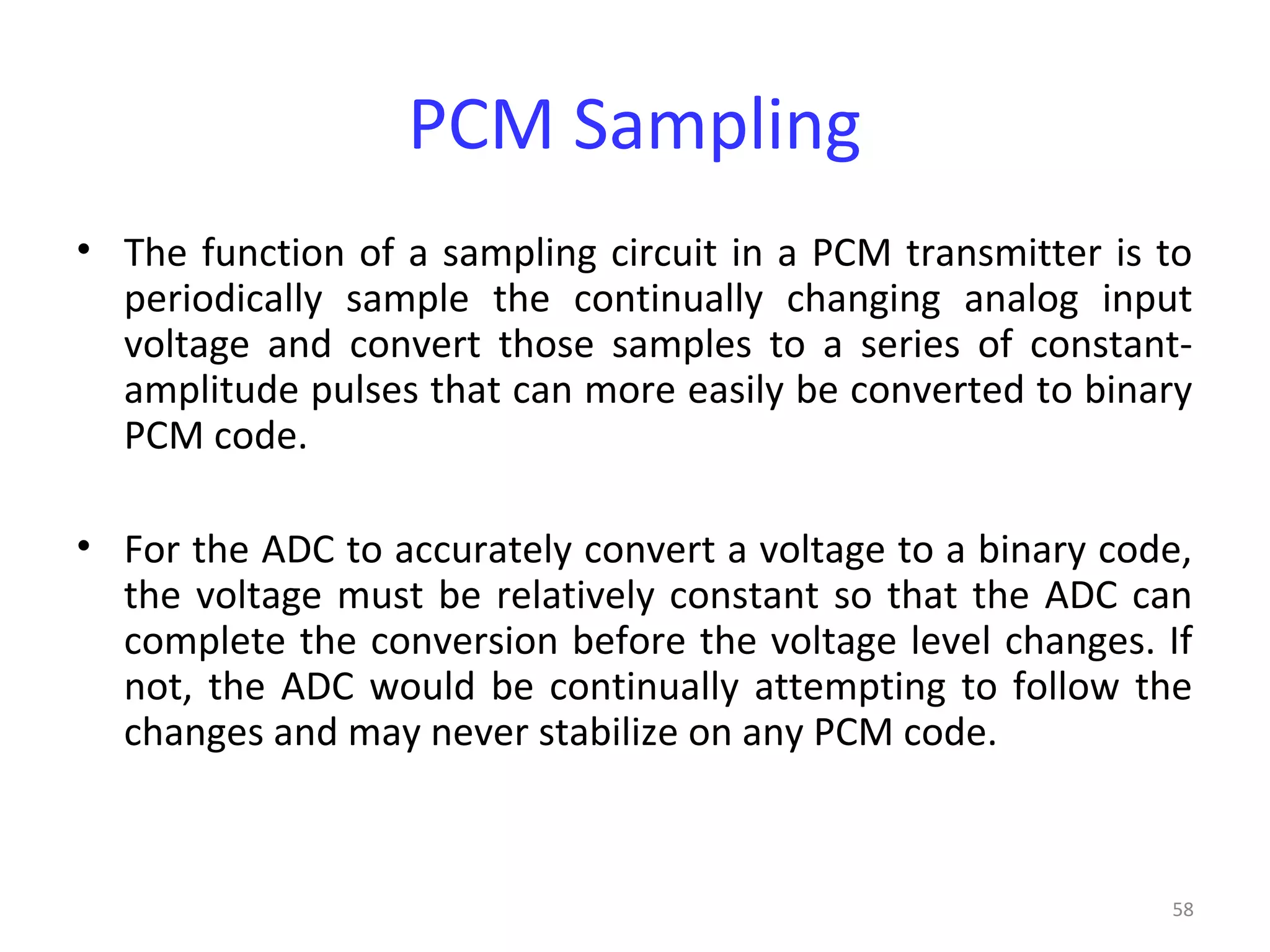 58
PCM Sampling
• The function of a sampling circuit in a PCM transmitter is to
periodically sample the continually changing analog input
voltage and convert those samples to a series of constant-
amplitude pulses that can more easily be converted to binary
PCM code.
• For the ADC to accurately convert a voltage to a binary code,
the voltage must be relatively constant so that the ADC can
complete the conversion before the voltage level changes. If
not, the ADC would be continually attempting to follow the
changes and may never stabilize on any PCM code.
 