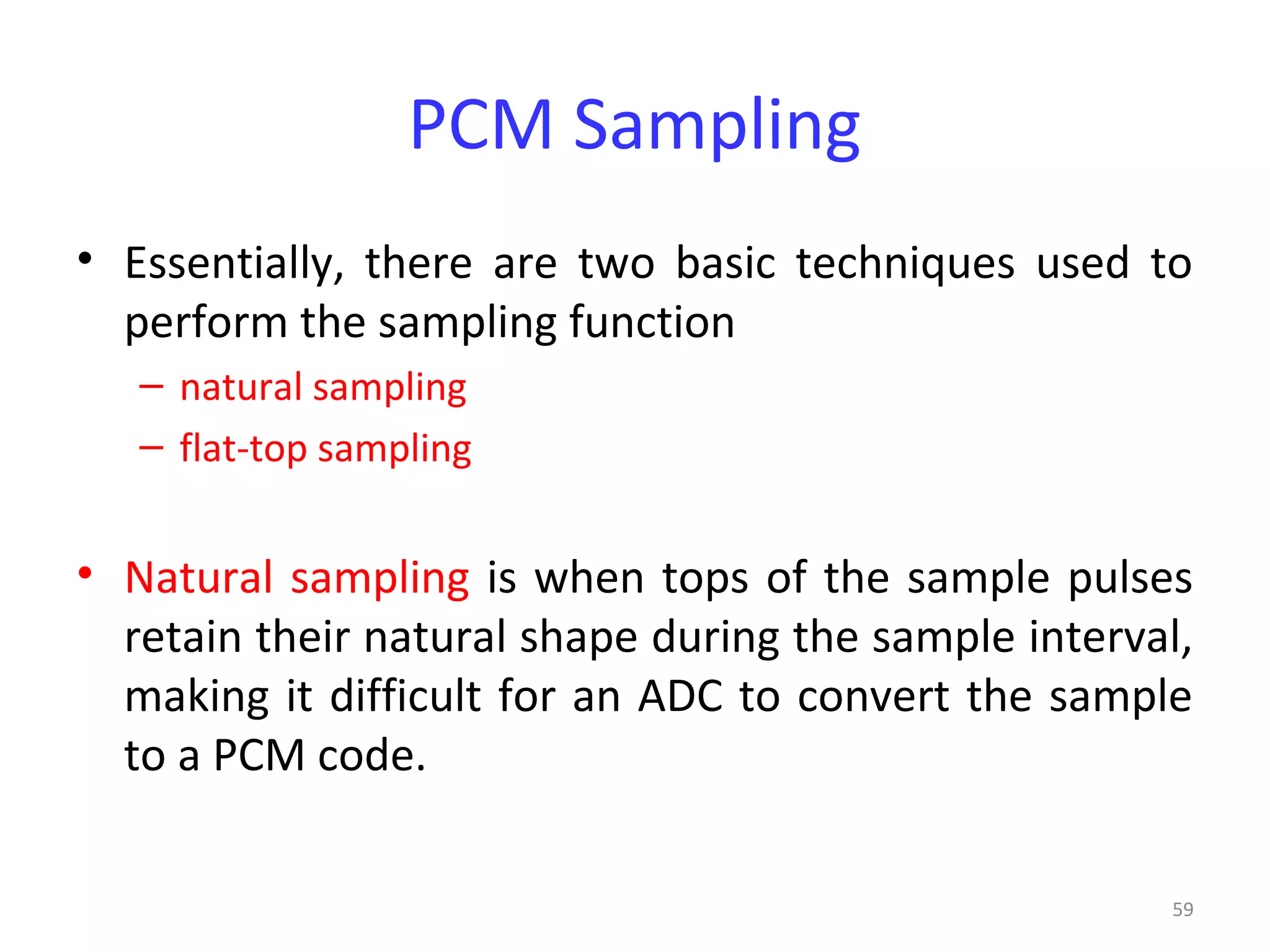 59
PCM Sampling
• Essentially, there are two basic techniques used to
perform the sampling function
– natural sampling
– flat-top sampling
• Natural sampling is when tops of the sample pulses
retain their natural shape during the sample interval,
making it difficult for an ADC to convert the sample
to a PCM code.
 