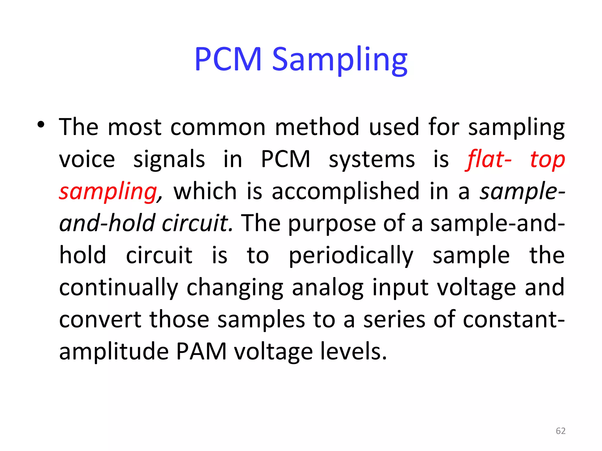 62
PCM Sampling
• The most common method used for sampling
voice signals in PCM systems is flat- top
sampling, which is accomplished in a sample-
and-hold circuit. The purpose of a sample-and-
hold circuit is to periodically sample the
continually changing analog input voltage and
convert those samples to a series of constant-
amplitude PAM voltage levels.
 