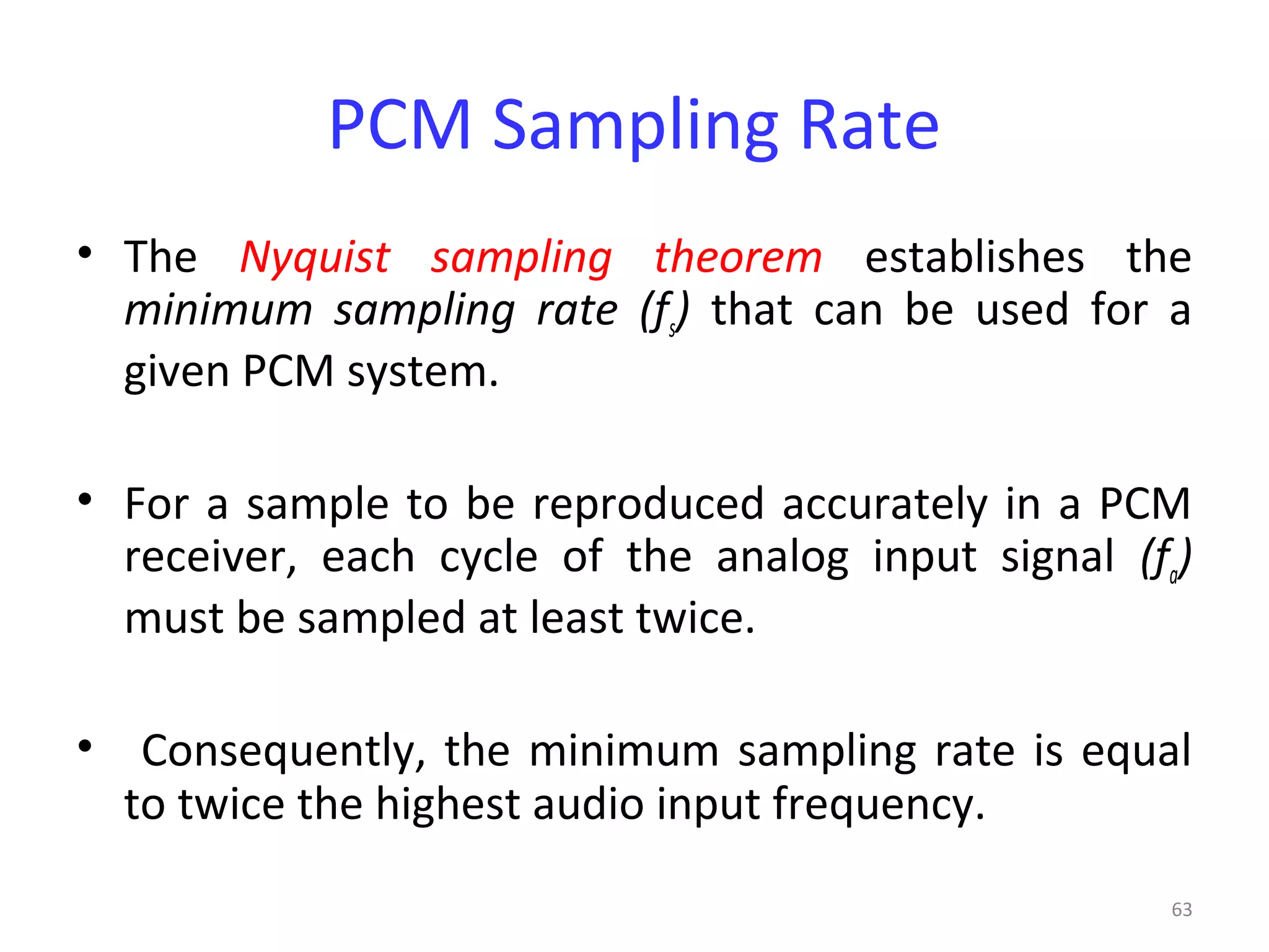 63
PCM Sampling Rate
• The Nyquist sampling theorem establishes the
minimum sampling rate (fs) that can be used for a
given PCM system.
• For a sample to be reproduced accurately in a PCM
receiver, each cycle of the analog input signal (fa)
must be sampled at least twice.
• Consequently, the minimum sampling rate is equal
to twice the highest audio input frequency.
 