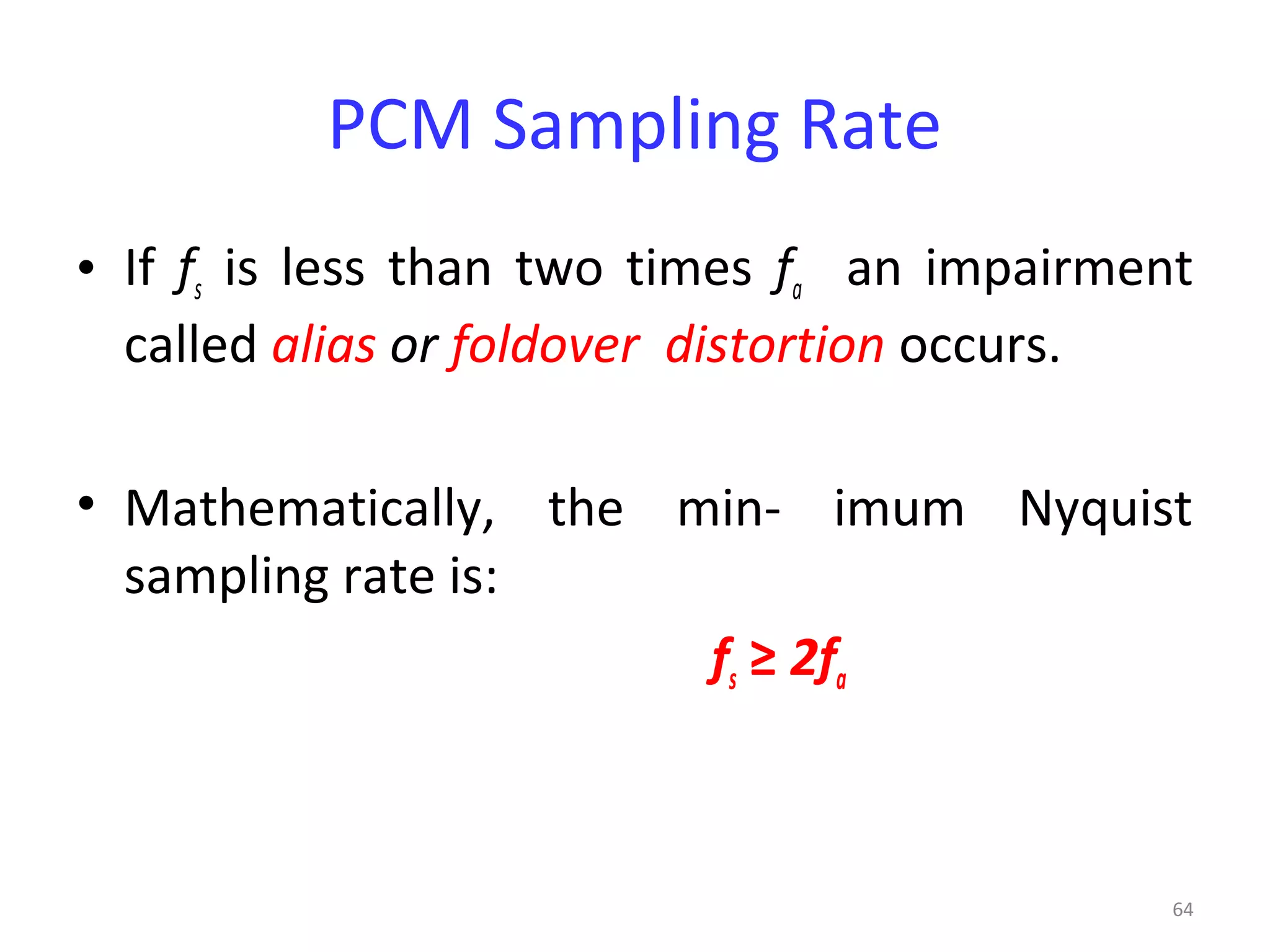 64
PCM Sampling Rate
• If fs is less than two times fa an impairment
called alias or foldover distortion occurs.
• Mathematically, the min- imum Nyquist
sampling rate is:
fs ≥ 2fa
 