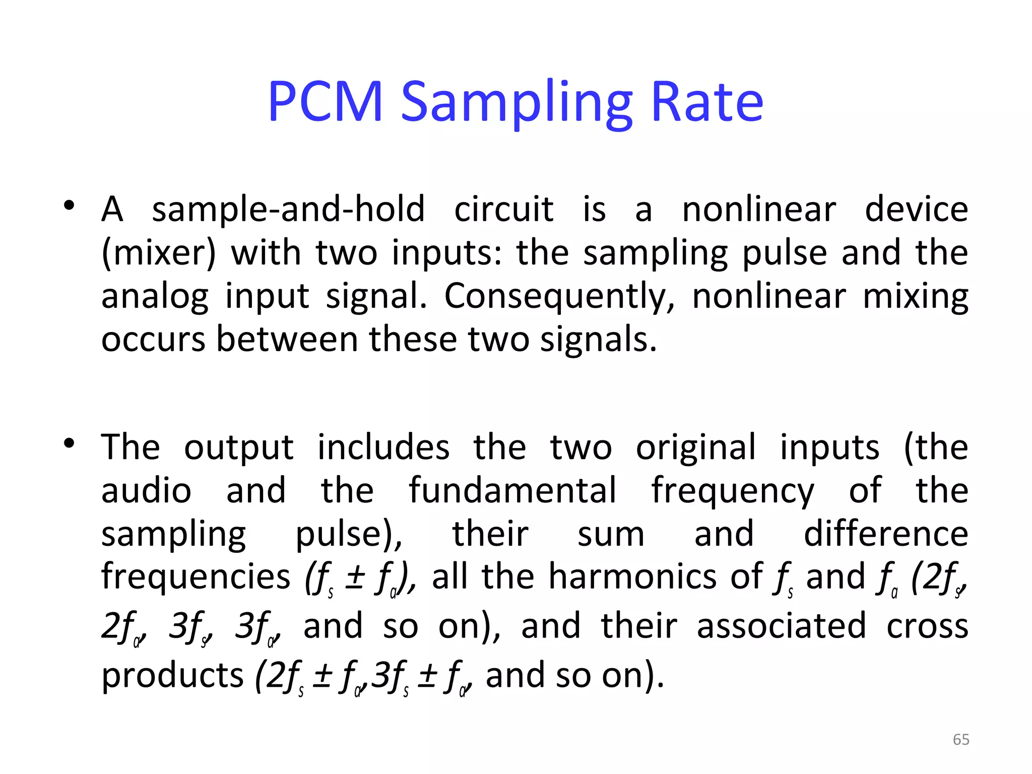 65
PCM Sampling Rate
• A sample-and-hold circuit is a nonlinear device
(mixer) with two inputs: the sampling pulse and the
analog input signal. Consequently, nonlinear mixing
occurs between these two signals.
• The output includes the two original inputs (the
audio and the fundamental frequency of the
sampling pulse), their sum and difference
frequencies (fs ± fa), all the harmonics of fs and fa (2fs,
2fa, 3fs, 3fa, and so on), and their associated cross
products (2fs ± fa,3fs ± fa, and so on).
 