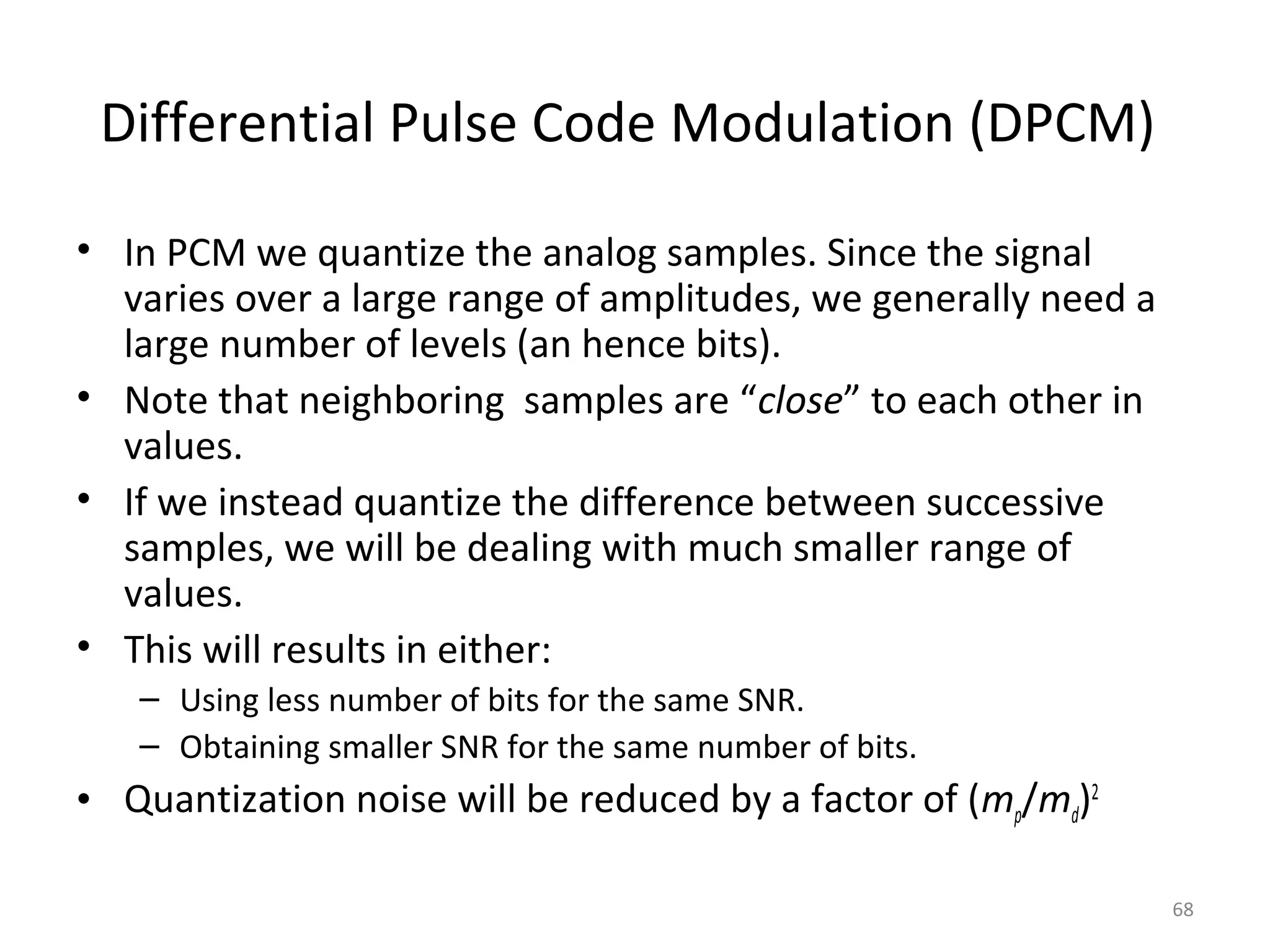 Differential Pulse Code Modulation (DPCM)
• In PCM we quantize the analog samples. Since the signal
varies over a large range of amplitudes, we generally need a
large number of levels (an hence bits).
• Note that neighboring samples are “close” to each other in
values.
• If we instead quantize the difference between successive
samples, we will be dealing with much smaller range of
values.
• This will results in either:
– Using less number of bits for the same SNR.
– Obtaining smaller SNR for the same number of bits.
• Quantization noise will be reduced by a factor of (mp/md)2
68
 