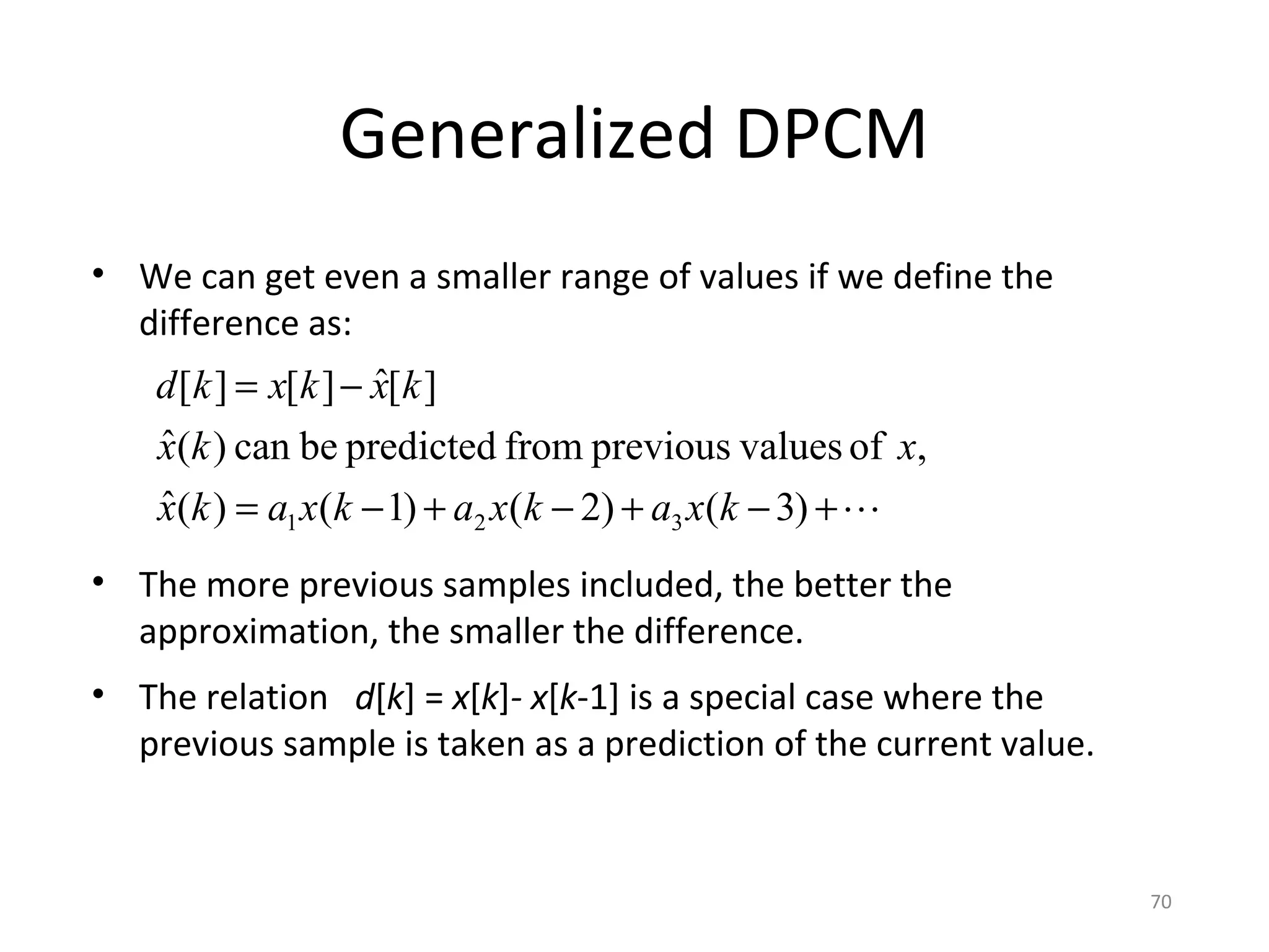 Generalized DPCM
• We can get even a smaller range of values if we define the
difference as:
• The more previous samples included, the better the
approximation, the smaller the difference.
• The relation d[k] = x[k]- x[k-1] is a special case where the
previous sample is taken as a prediction of the current value.
+−+−+−=
−=
)3()2()1()(ˆ
,ofvaluespreviousfrompredictedbecan)(ˆ
][ˆ][][
321 kxakxakxakx
xkx
kxkxkd
70
 