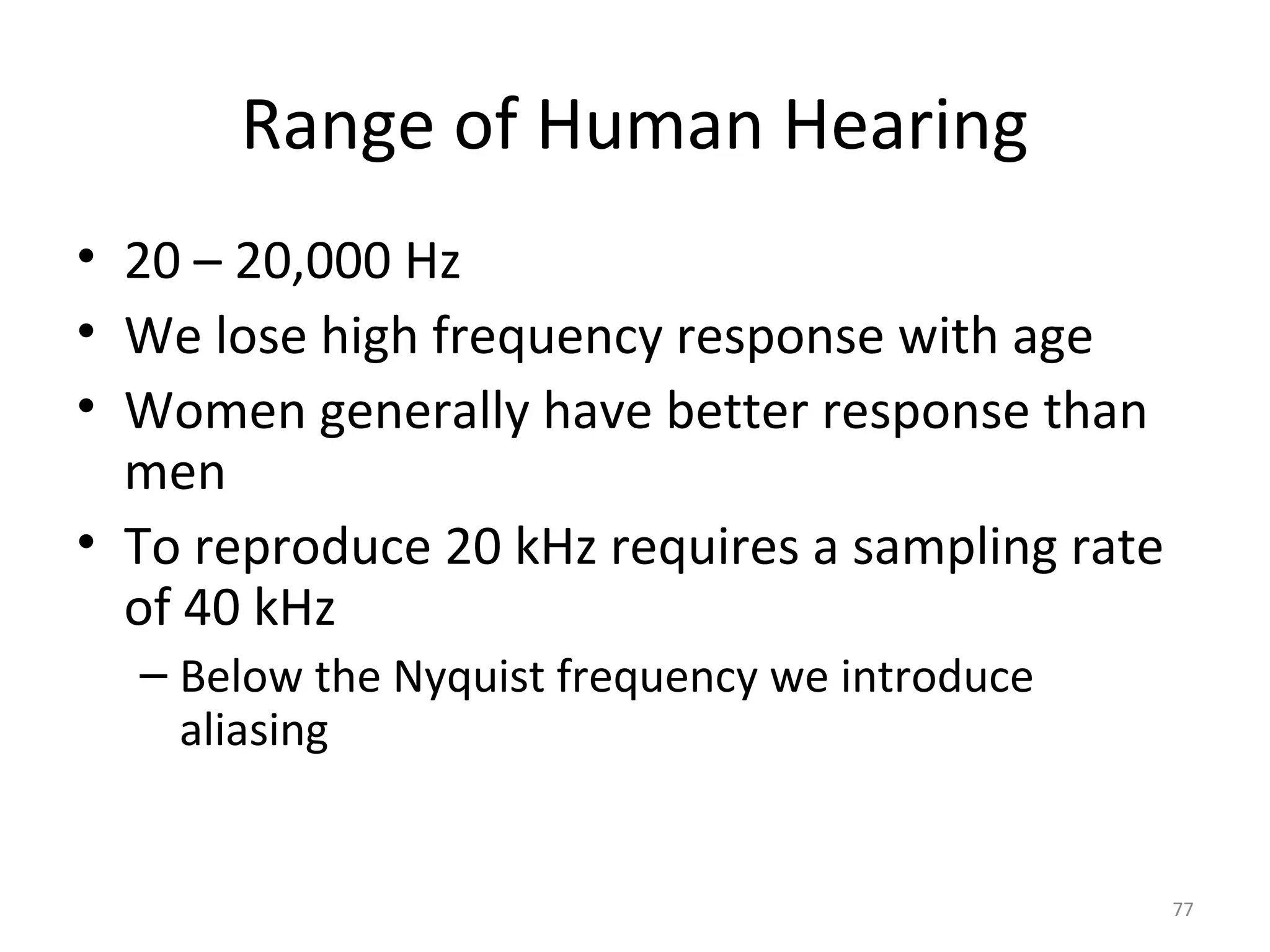 Range of Human Hearing
• 20 – 20,000 Hz
• We lose high frequency response with age
• Women generally have better response than
men
• To reproduce 20 kHz requires a sampling rate
of 40 kHz
– Below the Nyquist frequency we introduce
aliasing
77
 