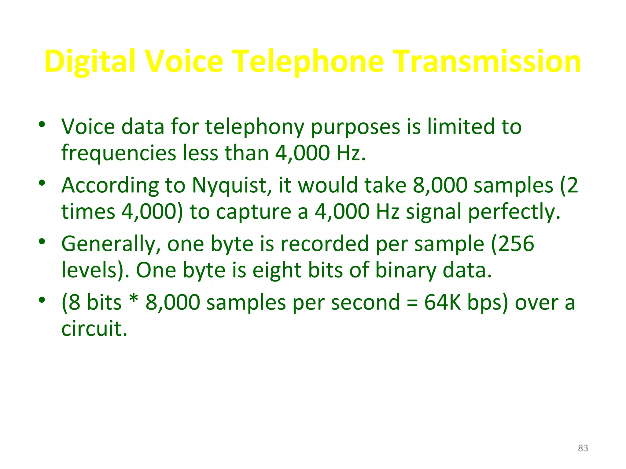 Digital Voice Telephone Transmission
• Voice data for telephony purposes is limited to
frequencies less than 4,000 Hz.
• According to Nyquist, it would take 8,000 samples (2
times 4,000) to capture a 4,000 Hz signal perfectly.
• Generally, one byte is recorded per sample (256
levels). One byte is eight bits of binary data.
• (8 bits * 8,000 samples per second = 64K bps) over a
circuit.
83
 