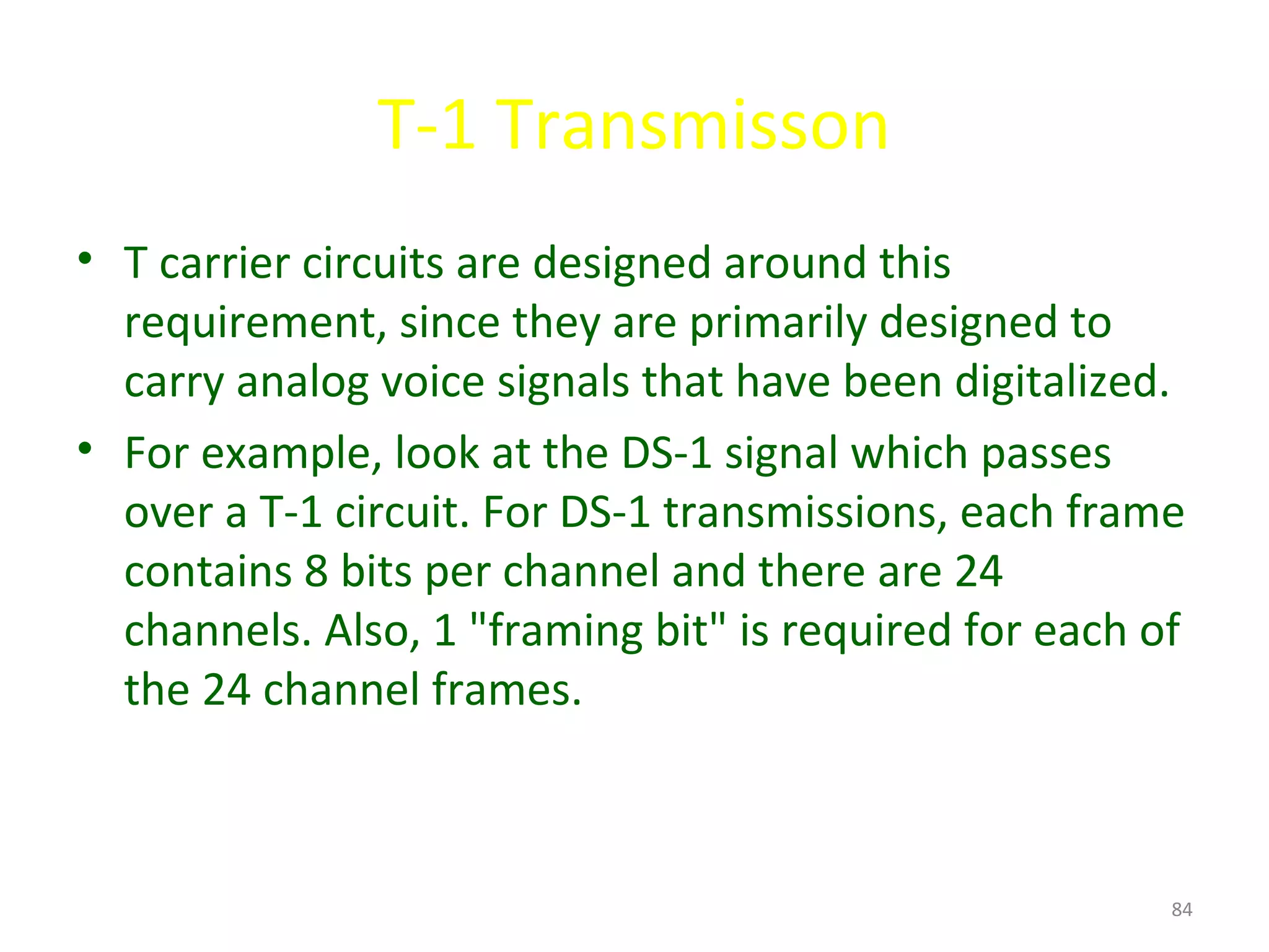 T-1 Transmisson
• T carrier circuits are designed around this
requirement, since they are primarily designed to
carry analog voice signals that have been digitalized.
• For example, look at the DS-1 signal which passes
over a T-1 circuit. For DS-1 transmissions, each frame
contains 8 bits per channel and there are 24
channels. Also, 1 "framing bit" is required for each of
the 24 channel frames.
84
 