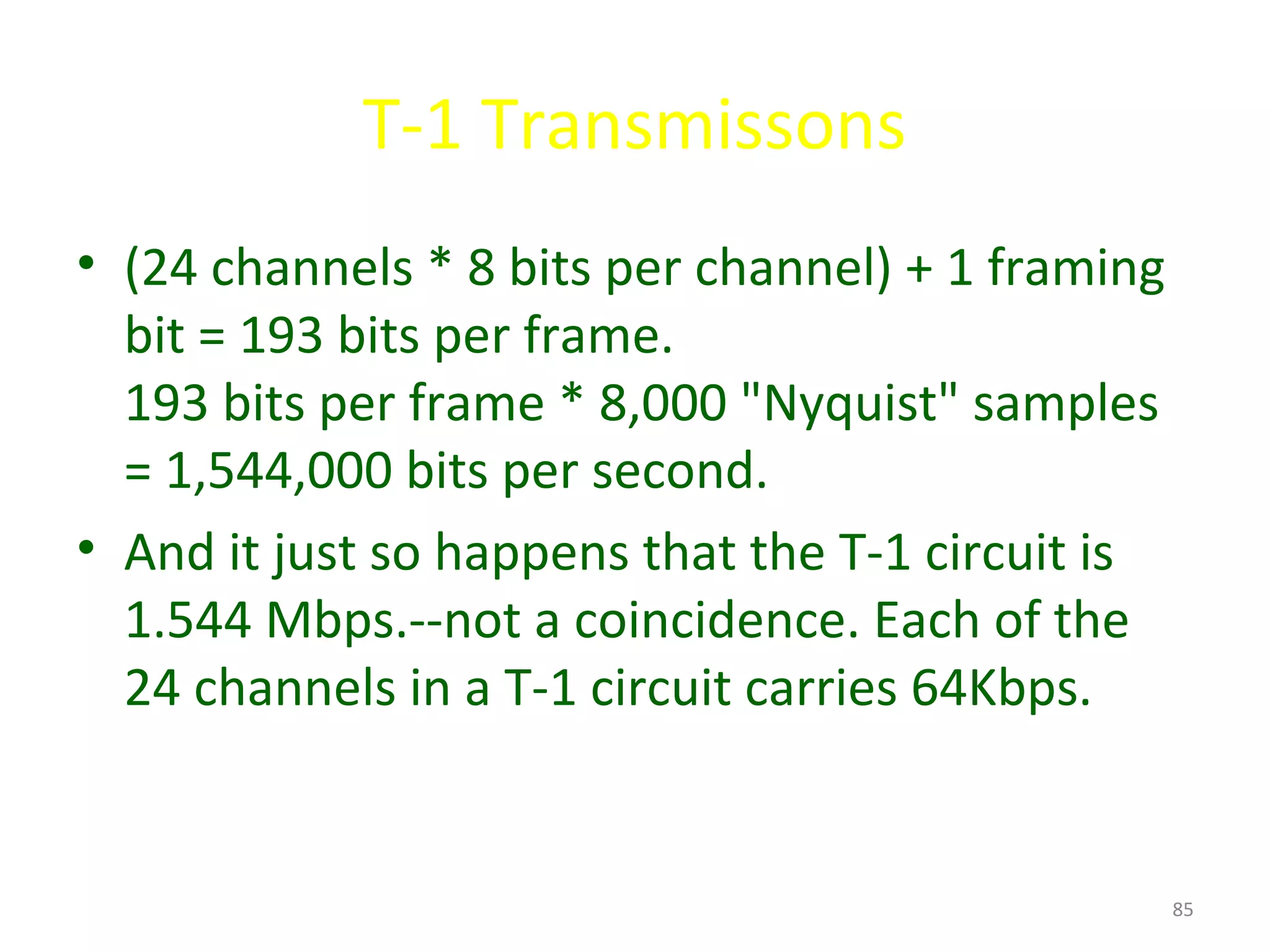 T-1 Transmissons
• (24 channels * 8 bits per channel) + 1 framing
bit = 193 bits per frame.
193 bits per frame * 8,000 "Nyquist" samples
= 1,544,000 bits per second.
• And it just so happens that the T-1 circuit is
1.544 Mbps.--not a coincidence. Each of the
24 channels in a T-1 circuit carries 64Kbps.
85
 