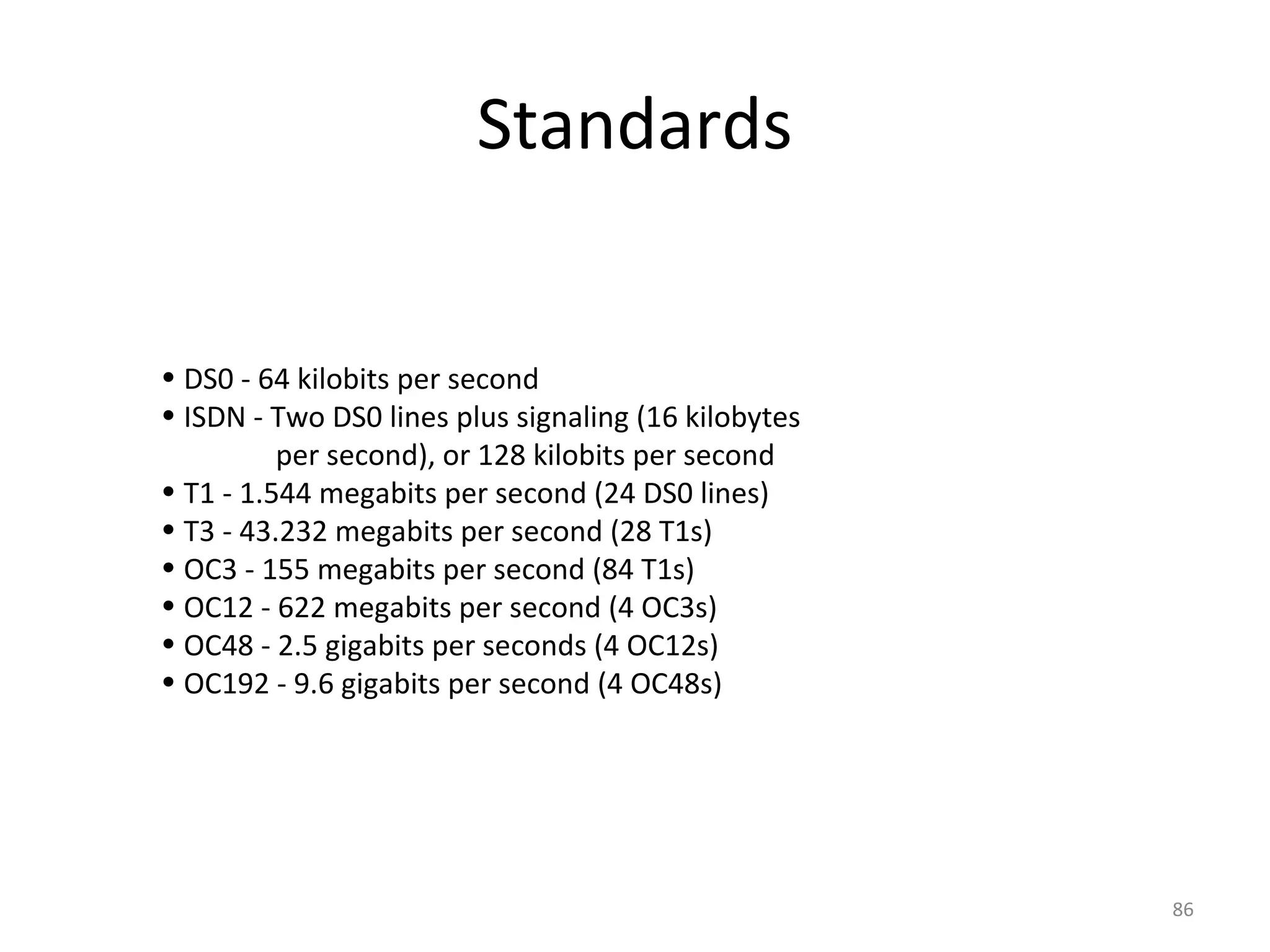 • DS0 - 64 kilobits per second
• ISDN - Two DS0 lines plus signaling (16 kilobytes
per second), or 128 kilobits per second
• T1 - 1.544 megabits per second (24 DS0 lines)
• T3 - 43.232 megabits per second (28 T1s)
• OC3 - 155 megabits per second (84 T1s)
• OC12 - 622 megabits per second (4 OC3s)
• OC48 - 2.5 gigabits per seconds (4 OC12s)
• OC192 - 9.6 gigabits per second (4 OC48s)
Standards
86
 