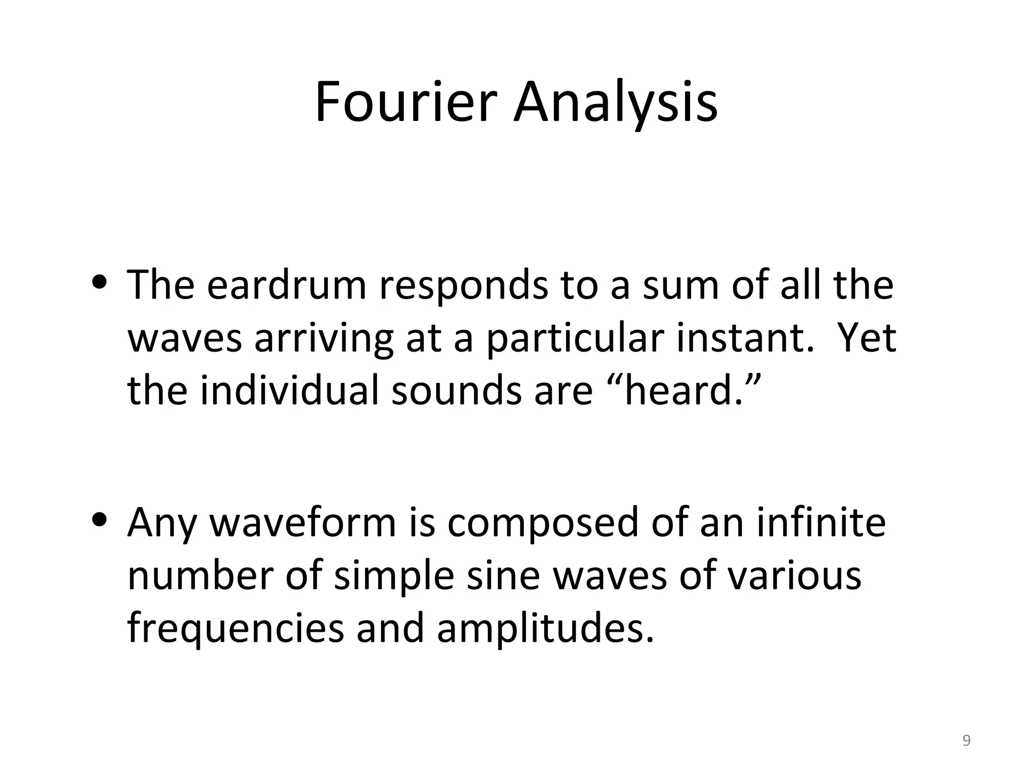 Fourier Analysis
• The eardrum responds to a sum of all the
waves arriving at a particular instant. Yet
the individual sounds are “heard.”
• Any waveform is composed of an infinite
number of simple sine waves of various
frequencies and amplitudes.
9
 