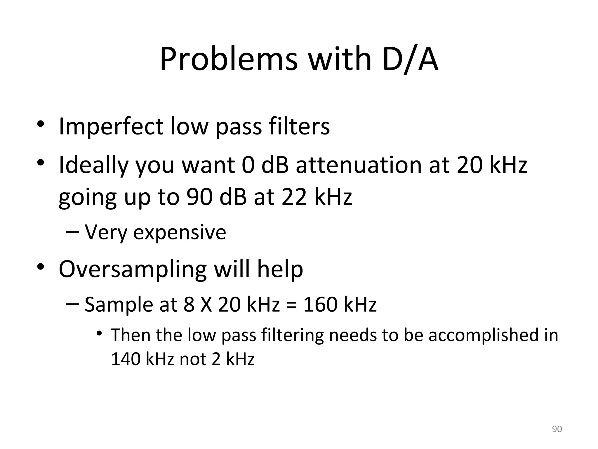 Problems with D/A
• Imperfect low pass filters
• Ideally you want 0 dB attenuation at 20 kHz
going up to 90 dB at 22 kHz
– Very expensive
• Oversampling will help
– Sample at 8 X 20 kHz = 160 kHz
• Then the low pass filtering needs to be accomplished in
140 kHz not 2 kHz
90
 