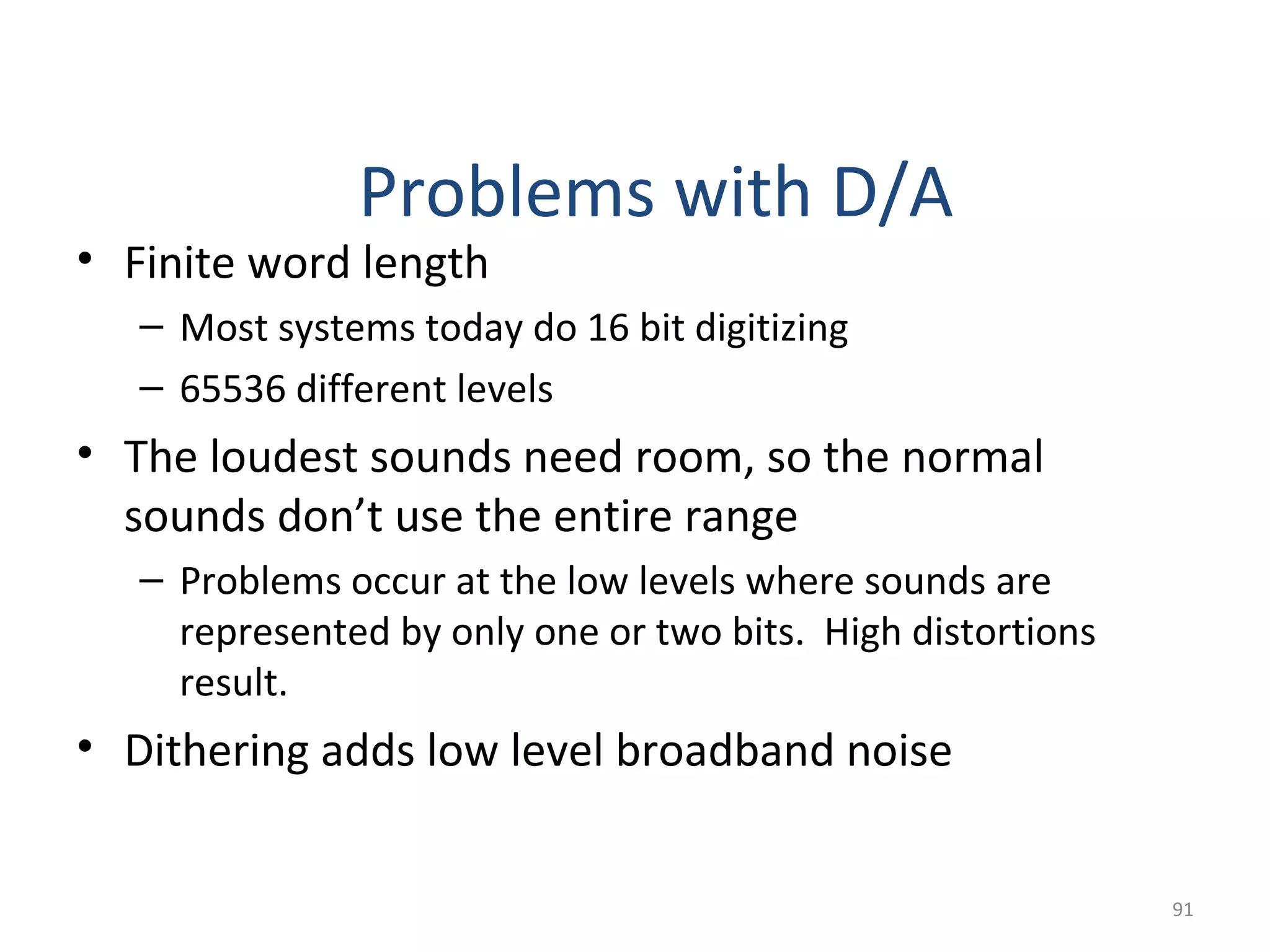• Finite word length
– Most systems today do 16 bit digitizing
– 65536 different levels
• The loudest sounds need room, so the normal
sounds don’t use the entire range
– Problems occur at the low levels where sounds are
represented by only one or two bits. High distortions
result.
• Dithering adds low level broadband noise
Problems with D/A
91
 
