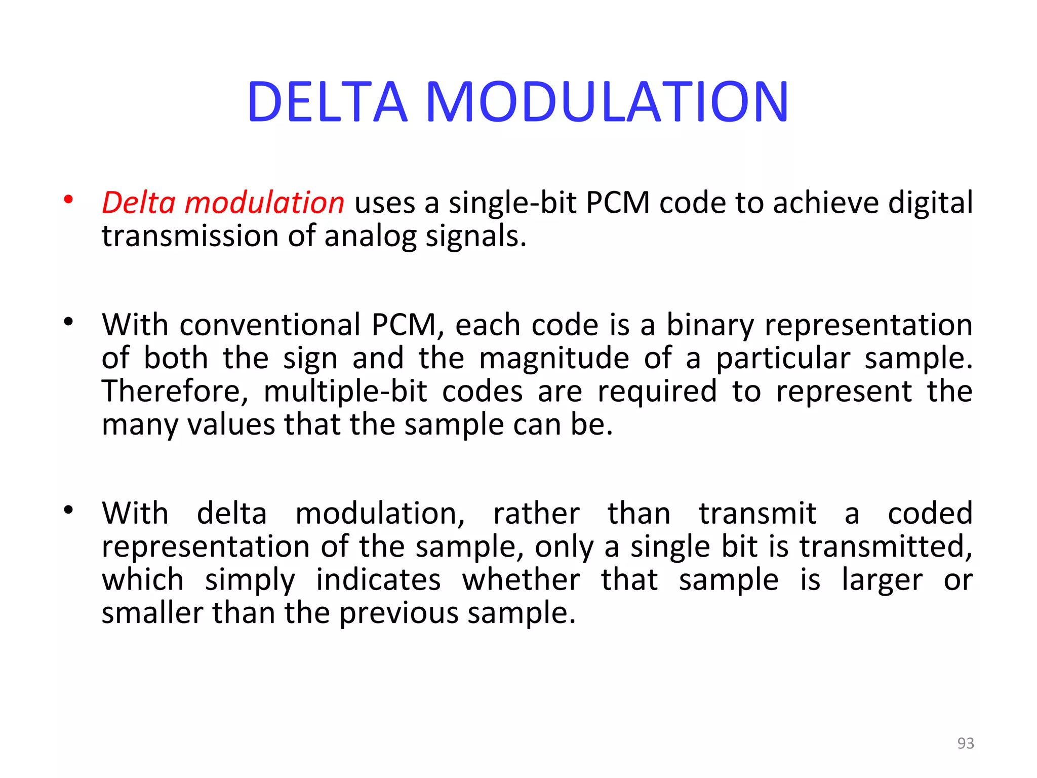 93
DELTA MODULATION
• Delta modulation uses a single-bit PCM code to achieve digital
transmission of analog signals.
• With conventional PCM, each code is a binary representation
of both the sign and the magnitude of a particular sample.
Therefore, multiple-bit codes are required to represent the
many values that the sample can be.
• With delta modulation, rather than transmit a coded
representation of the sample, only a single bit is transmitted,
which simply indicates whether that sample is larger or
smaller than the previous sample.
 