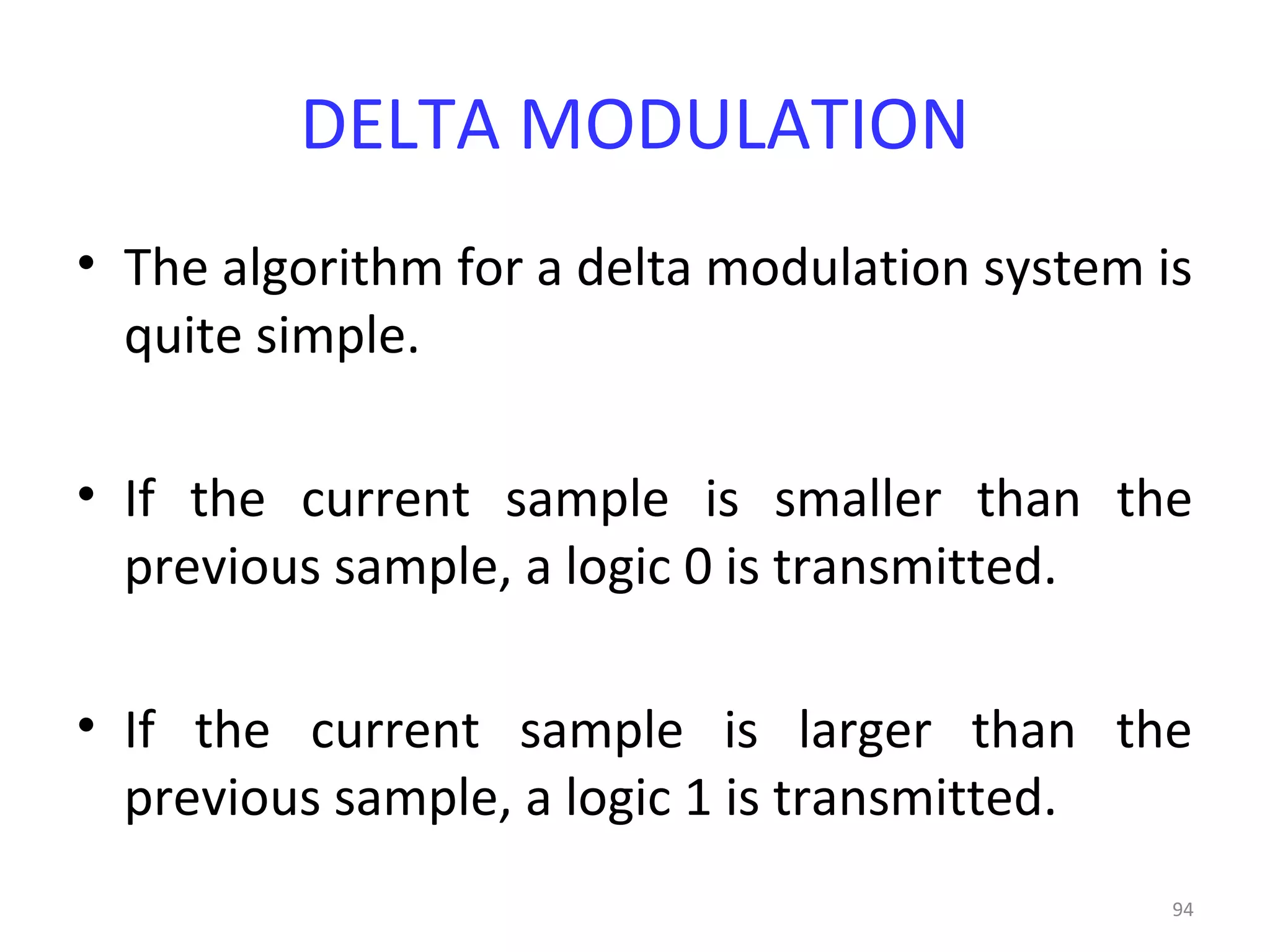 94
DELTA MODULATION
• The algorithm for a delta modulation system is
quite simple.
• If the current sample is smaller than the
previous sample, a logic 0 is transmitted.
• If the current sample is larger than the
previous sample, a logic 1 is transmitted.
 