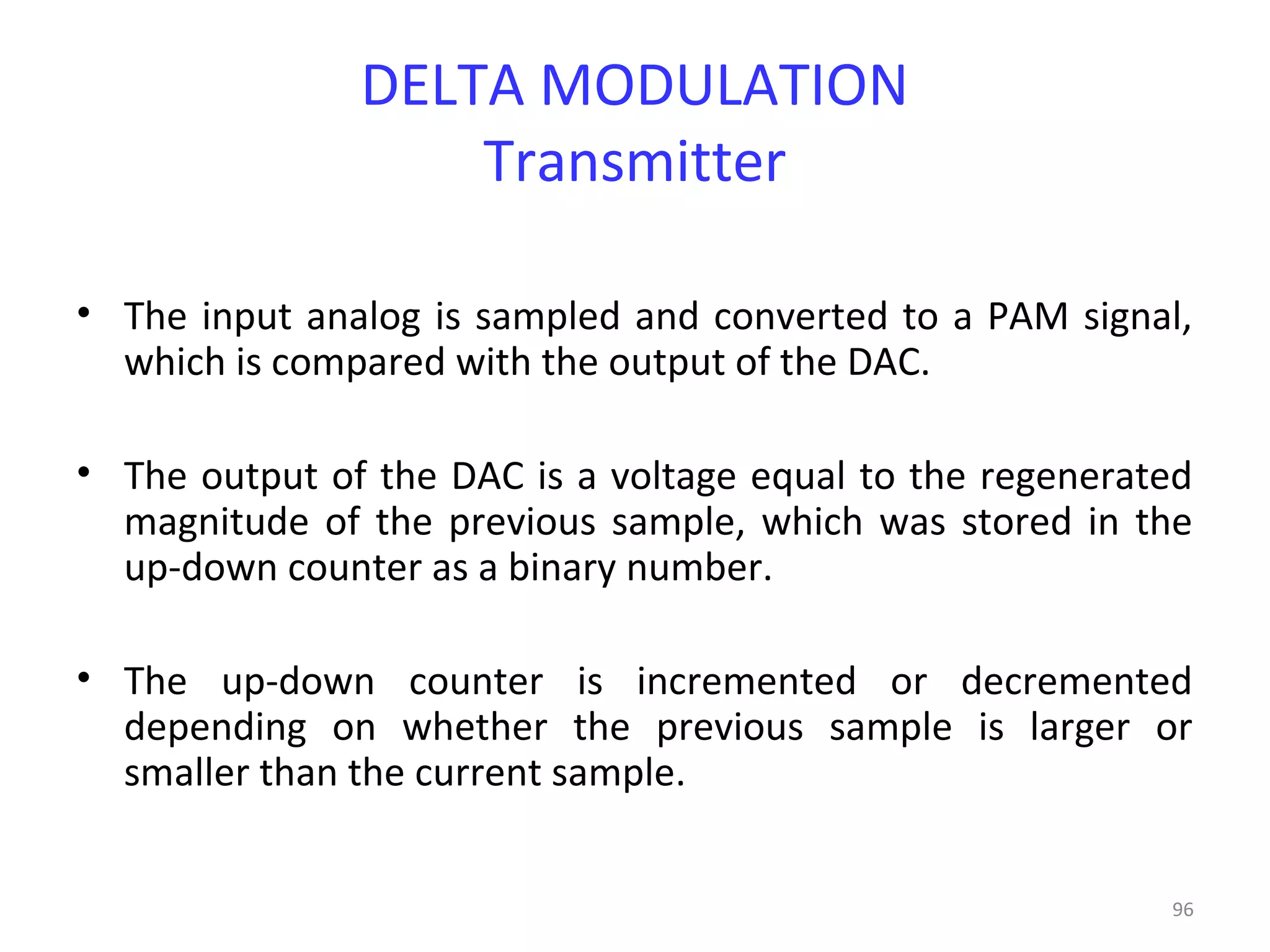 96
DELTA MODULATION
Transmitter
• The input analog is sampled and converted to a PAM signal,
which is compared with the output of the DAC.
• The output of the DAC is a voltage equal to the regenerated
magnitude of the previous sample, which was stored in the
up-down counter as a binary number.
• The up-down counter is incremented or decremented
depending on whether the previous sample is larger or
smaller than the current sample.
 