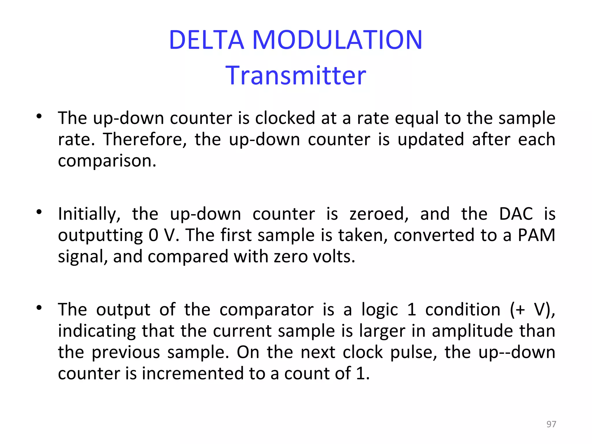 97
DELTA MODULATION
Transmitter
• The up-down counter is clocked at a rate equal to the sample
rate. Therefore, the up-down counter is updated after each
comparison.
• Initially, the up-down counter is zeroed, and the DAC is
outputting 0 V. The first sample is taken, converted to a PAM
signal, and compared with zero volts.
• The output of the comparator is a logic 1 condition (+ V),
indicating that the current sample is larger in amplitude than
the previous sample. On the next clock pulse, the up--down
counter is incremented to a count of 1.
 