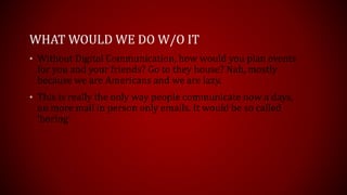 WHAT WOULD WE DO W/O IT
• Without Digital Communication, how would you plan events
for you and your friends? Go to they house? Nah, mostly
because we are Americans and we are lazy.
• This is really the only way people communicate now a days,
no more mail in person only emails. It would be so called
‘boring’
 