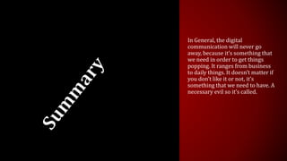 In General, the digital
communication will never go
away, because it’s something that
we need in order to get things
popping. It ranges from business
to daily things. It doesn’t matter if
you don’t like it or not, it’s
something that we need to have. A
necessary evil so it’s called.
 