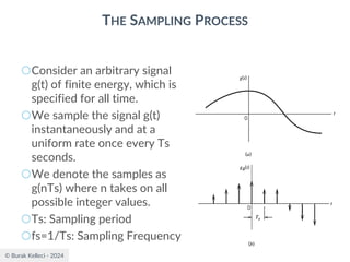 © Burak Kelleci - 2024
THE SAMPLING PROCESS
○Consider an arbitrary signal
g(t) of finite energy, which is
specified for all time.
○We sample the signal g(t)
instantaneously and at a
uniform rate once every Ts
seconds.
○We denote the samples as
g(nTs) where n takes on all
possible integer values.
○Ts: Sampling period
○fs=1/Ts: Sampling Frequency
 