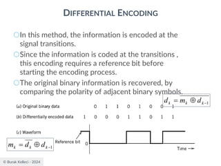 © Burak Kelleci - 2024
DIFFERENTIAL ENCODING
○In this method, the information is encoded at the
signal transitions.
○Since the information is coded at the transitions ,
this encoding requires a reference bit before
starting the encoding process.
○The original binary information is recovered, by
comparing the polarity of adjacent binary symbols.
1
−

= k
k
k d
m
d
1
−

= k
k
k d
d
m
 