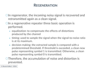 © Burak Kelleci - 2024
REGENERATION
○In regenerator, the incoming noisy signal is recovered and
retransmitted again as a clean signal.
○In a regenerative repeater three basic operation is
performed.
● equalization: to compensate the effects of distortions
produced by the channel
● timing: used to sample the signal when the signal-to-noise ratio
is at its maximum.
● decision making: the extracted sample is compared with a
predetermined threshold. If threshold is exceeded, a clean new
pulse representing symbol 1 is transmitted. Otherwise, a clean
pulse representing symbol 0 is transmitted.
○Therefore, the accumulation of noise and distortion is
prevented.
 