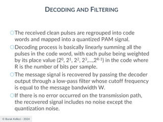© Burak Kelleci - 2024
DECODING AND FILTERING
○The received clean pulses are regrouped into code
words and mapped into a quantized PAM signal.
○Decoding process is basically linearly summing all the
pulses in the code word, with each pulse being weighted
by its place value (20, 21, 22, 23,…,2R-1) in the code where
R is the number of bits per sample.
○The message signal is recovered by passing the decoder
output through a low-pass filter whose cutoff frequency
is equal to the message bandwidth W.
○If there is no error occurred on the transmission path,
the recovered signal includes no noise except the
quantization noise.
 