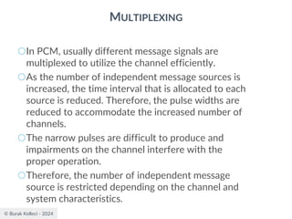 © Burak Kelleci - 2024
MULTIPLEXING
○In PCM, usually different message signals are
multiplexed to utilize the channel efficiently.
○As the number of independent message sources is
increased, the time interval that is allocated to each
source is reduced. Therefore, the pulse widths are
reduced to accommodate the increased number of
channels.
○The narrow pulses are difficult to produce and
impairments on the channel interfere with the
proper operation.
○Therefore, the number of independent message
source is restricted depending on the channel and
system characteristics.
 