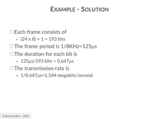© Burak Kelleci - 2024
EXAMPLE - SOLUTION
○Each frame consists of
● (24 x 8) + 1 = 193 bits
○The frame period is 1/8KHz=125s
○The duration for each bit is
● 125s/193 bits = 0.647s
○The transmission rate is
● 1/0.647s=1.544 megabits/second
 