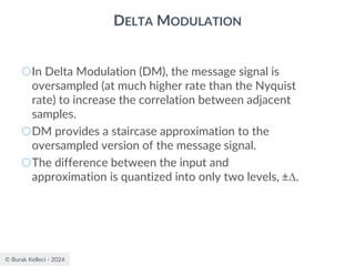 © Burak Kelleci - 2024
DELTA MODULATION
○In Delta Modulation (DM), the message signal is
oversampled (at much higher rate than the Nyquist
rate) to increase the correlation between adjacent
samples.
○DM provides a staircase approximation to the
oversampled version of the message signal.
○The difference between the input and
approximation is quantized into only two levels, ±.
 