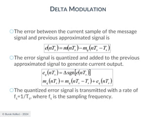 © Burak Kelleci - 2024
DELTA MODULATION
○The error between the current sample of the message
signal and previous approximated signal is
○The error signal is quantized and added to the previous
approximated signal to generate current output.
○The quantized error signal is transmitted with a rate of
fs=1/Ts, where fs is the sampling frequency.
( ) ( ) ( )
s
s
q
s
s T
nT
m
nT
m
nT
e −
−
=
( ) ( )
 
( ) ( ) ( )
s
q
s
s
q
s
q
s
s
q
nT
e
T
nT
m
nT
m
nT
e
nT
e
+
−
=

= sgn
 