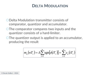 © Burak Kelleci - 2024
DELTA MODULATION
○Delta Modulation transmitter consists of
comparator, quantizer and accumulator.
○The comparator compares two inputs and the
quantizer consists of a hard-limiter.
○The quantizer output is applied to an accumulator,
producing the result
( ) ( )
  ( )

 =
=
=

=
n
i
s
q
n
i
s
s
q iT
e
iT
e
nT
m
1
1
sgn
 